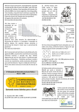 3
18) Caioe Sueli começaram,separadamente,aguardar
moedasde R$ 1,00 emjaneirode 2004. Todo mêsCaio
guardava 20 moedas e Sueli guardava 30 moedas. Em
julhode 2004 e nos mesesseguintes,Caionãoguardou
mais moedas, enquanto Sueli continuou a guardar 30
por mês.Nofinal de que mêsSueli tinhaexatamenteo
triplo do número de moedas que Caio guardou?
(A) agosto (B) setembro (C) outubro
(D) novembro (E) dezembro
19) Para testar a
qualidade de um
combustível
composto apenas
de gasolina e
álcool, uma
empresa recolheu
oito amostras em
vários postos de
gasolina. Para cada amostra foi determinado o
percentual de álcool e o resultado é mostrado no
gráfico abaixo. Em quantas dessas amostras o
percentual de álcool é maior que o percentual de
gasolina?
(A) 1 (B) 2 (C) 3 (D) 4 (E) 5
20) O aniversáriode Carlinhosé nodia20 de julho.Em
agostode 2005, aopreencherumafichaemsuaescola,
Carlinhos inverteu a posição dos dois últimos
algarismos do ano em que nasceu. A professora que
recebeu a ficha disse: – Carlinhos, por favor, corrija o
ano de seu nascimento, senão as pessoas vão pensar
que você tem 56 anos ! Qual é a idade de Carlinhos?
(A) 11 anos (B) 12 anos (C) 13 anos (D) 14 anos (E) 15
anos
2ª Olimpíada de Matemática da Escola Pública –
Nível 1 – 2006
1) . Quanto é 99 + 999 + 9 999?
(A) 10 997 (B) 11 007 (C) 11 097 (D) 99 997 (E) 99 999
2) Aninha nasceu com
3,250 quilos. A figura
mostra Aninha sendo
pesada com um mês de
idade. Quanto ela
engordou,emgramas,em
seuprimeiromêsde vida?
(A) 550 (B) 650 (C) 750
(D) 850 (E) 950
3) Osquadradosabaixotêmtodosomesmotamanho.
Em qual deles
a região
sombreada
tem a maior
área?
(A) I (B) II (C)
III
(D) IV (E) V
4) Cinco discos de papelão foram colocados um a um
sobre uma mesa, conforme mostra a figura. Em que
ordem os discos foram colocados na mesa?
(A) V, R, S, U, T (B) U, R, V, S, T
(C) R, S, U, V, T (D) T, U, R, V, S
(E) V, R, U, S, T
5) Sabendoque 987 × 154 = 151 998 podemosconcluir
que 9870 × 1,54 é igual a
(A) 15,1998 (B) 1 519,98 (C) 15 199,8
(D) 151 998 (E) 1 519 980
6) Pedrovende nafeiracenourasa
R$1,00 por quilo e tomates a
R$1,10 por quilo. Certo dia ele se
distraiu, trocou os preços entre si,
e acabou vendendo 100 quilos de
cenoura e 120 quilos de tomate
pelos preços trocados. Quanto ele deixou de receber
por causa de sua distração?
(A) R$ 1,00 (B) R$ 2,00 (C) R$ 4,00
(D) R$ 5,00 (E) R$ 6,00
7) Dois casaisde namorados
vão sentar-se em um banco
de uma praça. Em quantas
ordens diferentes os quatro
podem sentar-se no banco,
de modo que cada
namorado fique ao lado de sua namorada?
(A) 1 (B) 2 (C) 3 (D) 4 (E) 8
 