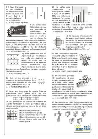 4
8) A figura é formada
por três quadrados,
um deles com área de
25 cm2
e o, outro com
9 cm2
. Qual é o
perímetro da figura?
(A) 20 cm (B) 22 cm
(C) 24 cm (D) 26 cm (E) 38 cm
9) Uma professora de
Matemática escreveu
uma expressão no
quadro-negro e
precisou sair da sala
antes de resolvê-la
com os alunos. Na
ausênciadaprofessora,Carlos,muitobrincalhão,foiao
quadro-negroe trocou todosos algarismos3 por 5, os
5 por 3, o sinal de + pelo de × e o de × pelo de +, e a
expressãopassoua ser (13 ÷ 5) × (53 + 2) − 25. Qual é
o resultadoda expressão que a professora escreveu?
(A) 22 (B) 32 (C) 42 (D) 52 (E) 62
10) Rosa preencheu com os
algarismos1, 2, 3 e 4 as oitocasas
que estão sem algarismo na
tabela, de modo que em
nenhuma linha e em nenhuma
coluna aparecessem dois
algarismos iguais. Qual a soma
dos números que Rosa colocou nas casas marcadas
com bolinhas pretas?
(A) 10 (B) 11 (C) 12 (D) 13 (E) 14
11) Cada um dos símbolos □ e ∆
representa um único algarismo. Se a
multiplicação indicada ao lado está
correta, então o valor de □ × ∆ é
(A) 12 (B) 15 (C) 27 (D) 39 (E) 45
12) César tem cinco peças de madeira feitas de
quadradinhos iguais: quatro peças com dois
quadradinhoscadae umacom um únicoquadradinho.
Em cada quadradinho ele escreveu um número e, em
seguida, montou com as peças o quadrado ao lado. O
número que César escreveu na peça de um único
quadradinho foi
(A) um número maior que 9.
(B) um número menor que 11.
(C) um númeroímpar maior que 27.
(D) um número par menor que 10.
(E) um número maior que 21 e
menor que 24.
13) No gráfico estão
representadas as
populaçõesdascidadesI,
II, III, IV e V em 1990 e
2000, em milhares de
habitantes.Porexemplo,
em 1990 a população da
cidade II era de 60 000
habitantes e em 2000 a cidade IV tinha 150 000
habitantes. Qual cidade teve o maior aumento
percentual de população de 1990 a 2000?
(A) I (B) II (C) III (D) IV (E) V
14) Na figura, os cinco quadrados
são iguais e os vértices do polígono
sombreado são pontos médios dos
lados dos quadrados. Se a área de
cada quadrado é 1 cm2
, qual a área
do polígono sombreado?
(A) 2 cm2
(B) 2,5 cm2
(C) 3 cm2
(D) 3,5 cm2
(E) 4 cm2
15) Um fabricante de chocolate
cobrava R$ 5,00 por uma barra de
250 gramas. Recentemente opeso
da barra foi reduzido para 200
gramas, mas seu preço continuou
R$ 5,00. Qual foi o aumento
percentual do preço do chocolate
desse fabricante?
(A) 10% (B) 15% (C) 20% (D) 25% (E) 30%
16) Em uma caixa quadrada
há 4 bolas brancas e 2 bolas
pretas,e numa caixaredonda
há 6 bolas, todas pretas.
Paulaquerque tanto na caixa
quadrada quanto na redonda
a razãoentre a quantidade de
bolas brancas e o total de bolas em cada caixa seja a
mesma. Quantas bolas brancas Paula precisa tirar da
caixa quadrada e passar para a caixa redonda?
(A) nenhuma (B) 1 (C) 2 (D) 3 (E) 4
17) Para montar um cubo, Guilherme recortou um
pedaço de cartolina branca e pintou de cinza algumas
partes,comona figuraao lado.Qual das figurasabaixo
representa o cubo construído por Guilherme?
 