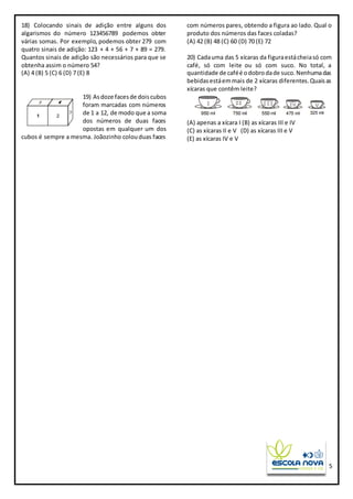 5
18) Colocando sinais de adição entre alguns dos
algarismos do número 123456789 podemos obter
várias somas. Por exemplo, podemos obter 279 com
quatro sinais de adição: 123 + 4 + 56 + 7 + 89 = 279.
Quantos sinais de adição são necessários para que se
obtenha assim o número 54?
(A) 4 (B) 5 (C) 6 (D) 7 (E) 8
19) Asdoze facesde doiscubos
foram marcadas com números
de 1 a 12, de modo que a soma
dos números de duas faces
opostas em qualquer um dos
cubos é sempre a mesma. Joãozinho colouduas faces
com números pares, obtendo a figura ao lado. Qual o
produto dos números das faces coladas?
(A) 42 (B) 48 (C) 60 (D) 70 (E) 72
20) Cadauma das 5 xícaras da figuraestácheiasó com
café, só com leite ou só com suco. No total, a
quantidade de caféé odobrodade suco.Nenhumadas
bebidasestáemmais de 2 xícaras diferentes.Quaisas
xícaras que contêm leite?
(A) apenas a xícara I (B) as xícaras III e IV
(C) as xícaras II e V (D) as xícaras III e V
(E) as xícaras IV e V
 