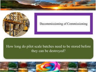 Decommissioning of Commissioning
How long do pilot scale batches need to be stored before
they can be destroyed?
 