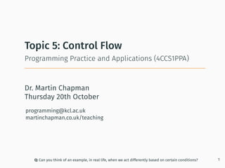 Dr. Martin Chapman
programming@kcl.ac.uk
martinchapman.co.uk/teaching
Programming Practice and Applications (4CCS1PPA)
Topic 5: Control Flow
Q: Can you think of an example, in real life, when we act differently based on certain conditions? 1
Thursday 20th October
 