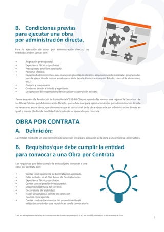 3
² Art. 41 del Reglamento de la Ley de Contrataciones del Estado, aprobado por D.S. N° 344-2018-EF publicado el 31 de diciembre de 2018.
• Asignación presupuestal.
• Expediente Técnico aprobado
• Presupuesto analítico aprobado.
• Personal técnico.
• Capacidadadministrativa,paramanejodeplanillasdeobreros,adquisicionesdematerialesprogramadas
para la ejecución de la obra en el marco de la Ley de Contrataciones del Estado, control de almacenes,
etc.)
• Equipos y maquinaria.
• Cuaderno de obra foliado y legalizado.
• Designación de responsables de ejecución y supervisión de obra.
Tener en cuenta la Resolución de Contraloría N°195-88-CG que aprueba las normas que regulan la Ejecución de
las Obras Públicas por Administración Directa, que señala que para ejecutar una obra por administración directa
es necesario, entre otros, que demuestre que el costo total de la obra ejecutada por administración directa es
igual o menor (deducida la utilidad) del costo de su ejecución por contrata.
La entidad mediante un procedimiento de selección encarga la ejecución de la obra a una empresa constructora.
Para la ejecución de obras por administración directa, las
entidades deben contar con:
OBRA POR CONTRATA
A. Definición:
B. Condiciones previas
para ejecutar una obra
por administración directa.
• Contar con Expediente de Contratación aprobado.
• Estar incluido en el Plan Anual de Contrataciones.
• Expediente Técnico aprobado.
• Contar con Asignación Presupuestal.
• Disponibilidad física del terreno.
• Declaratoria de Viabilidad.
• Haber designado al comité de selección
cuando corresponda.
• Contar con los documentos del procedimiento de 		
selección aprobados que se publican con la convocatoria.
Los requisitos que debe cumplir la entidad para convocar a una
obra por contrata son:
B. Requisitos que debe cumplir la entidad
para convocar a una Obra por Contrata
2
 