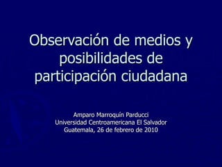 Observación de medios y posibilidades de participación ciudadana Amparo Marroquín Parducci Universidad Centroamericana El Salvador Guatemala, 26 de febrero de 2010 