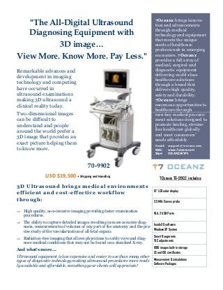 7Oceanz brings innova-
   "The All-Digital Ultrasound                                                 tion and advancements
                                                                               through medical
   Diagnosing Equipment with                                                   technology and equipment
                                                                               that meets the unique
           3D image…                                                           needs of healthcare
                                                                               professionals in emerging
View More. Know More. Pay Less."                                               economies. 7Oceanz
                                                                               provides a full array of
                                                                               medical, surgical and
Remarkable advances and                                                        diagnostic equipment
development in imaging                                                         delivering world-class
                                                                               healthcare solutions
technology and computing                                                       through a brand that
have occurred in                                                               delivers high quality,
ultrasound examinations                                                        safety and durability.
making 3D ultrasound a                                                         7Oceanz brings
clinical reality today.                                                        enormous opportunities to
                                                                               healthcare through
Two-dimensional images                                                         turn-key medical procure-
can be difficult to                                                            ment solutions designed to
understand and people                                                          promote healing, stream-
around the world prefer a                                                      line healthcare globally
                                                                               and meet consumers’
3D image that provides an                                                      needs affordably.
exact picture helping them                                                     Email:     support@7oceanz.com
to know more.                                                                  Web:      www.7oceanz.com
                                                                               Skpe:     OCEANZ.SKYPE


                                         70-9902
                 USD $19,500 + Shipping and Handling                               7Oceanz 70-9902 includes:
3D Ultrasound brings medical environments
                                                                              15” LCD color display
efficient and cost-effective workflow
through:                                                                      3.5 MHz Convex probe

 High quality, non-invasive imaging providing faster examination
                                                                              VGA, 2 USB Ports
   procedures.
 The ability to capture detailed images resulting in more accurate diag-
                                                                              Inside 3D software
   nosis, measurements of volumes of any part of the anatomy and the pre-
                                                                          Windows XP System
   cise study of the vascularization of all fetal organs.
                                                                              Smart 8 segments
 Radiation-free imaging that allows physicians to safely view and diag-
                                                                              TGC adjustments
   nose medical conditions that may not be found on a standard X-ray.
                                                                              1000 images built-in storage
And what’s more….
                                                                              CE and ISO certificates
Ultrasound equipment is less expensive and easier to use than many other
types of diagnostic technology making ultrasound procedures more readi- Measurement & calculations
ly available and affordable, something your clients will appreciate!     Software Packages
 