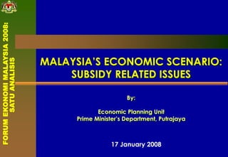 MALAYSIA’S ECONOMIC SCENARIO:
SUBSIDY RELATED ISSUES
By:
Economic Planning Unit
Prime Minister’s Department, Putrajaya
17 January 2008
FORUMEKONOMIMALAYSIA2008:
SATUANALISIS
 