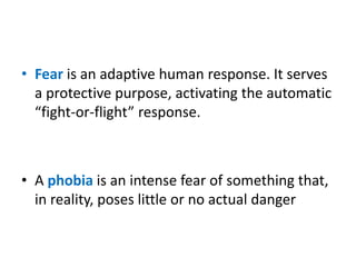 • Fear is an adaptive human response. It serves
a protective purpose, activating the automatic
“fight-or-flight” response.
• A phobia is an intense fear of something that,
in reality, poses little or no actual danger
 