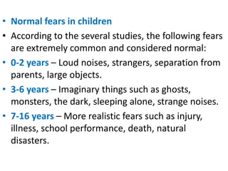 • Normal fears in children
• According to the several studies, the following fears
are extremely common and considered normal:
• 0-2 years – Loud noises, strangers, separation from
parents, large objects.
• 3-6 years – Imaginary things such as ghosts,
monsters, the dark, sleeping alone, strange noises.
• 7-16 years – More realistic fears such as injury,
illness, school performance, death, natural
disasters.
 