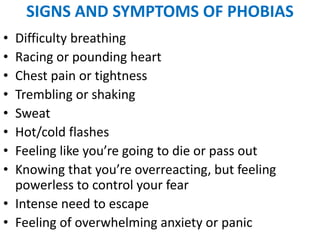 SIGNS AND SYMPTOMS OF PHOBIAS
• Difficulty breathing
• Racing or pounding heart
• Chest pain or tightness
• Trembling or shaking
• Sweat
• Hot/cold flashes
• Feeling like you’re going to die or pass out
• Knowing that you’re overreacting, but feeling
powerless to control your fear
• Intense need to escape
• Feeling of overwhelming anxiety or panic
 