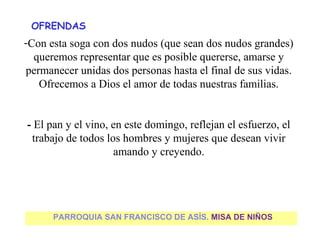 OFRENDAS
    -Con esta soga con dos nudos (que sean dos nudos grandes)
      queremos representar que es posible quererse, amarse y
    permanecer unidas dos personas hasta el final de sus vidas.
       Ofrecemos a Dios el amor de todas nuestras familias.
                                  
 
    - El pan y el vino, en este domingo, reflejan el esfuerzo, el
     trabajo de todos los hombres y mujeres que desean vivir
                        amando y creyendo.




          PARROQUIA SAN FRANCISCO DE ASÍS. MISA DE NIÑOS
 