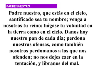 PADRENUESTRO

   Padre nuestro, que estás en el cielo,
   santificado sea tu nombre; venga a
nosotros tu reino; hágase tu voluntad en
  la tierra como en el cielo. Danos hoy
    nuestro pan de cada día; perdona
     nuestras ofensas, como también
   nosotros perdonamos a los que nos
     ofenden; no nos dejes caer en la
      tentación, y líbranos del mal.
 
