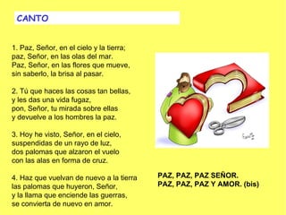 CANTO


1. Paz, Señor, en el cielo y la tierra;
paz, Señor, en las olas del mar.
Paz, Señor, en las flores que mueve,
sin saberlo, la brisa al pasar.
 
2. Tú que haces las cosas tan bellas,
y les das una vida fugaz,
pon, Señor, tu mirada sobre ellas
y devuelve a los hombres la paz.
 
3. Hoy he visto, Señor, en el cielo,
suspendidas de un rayo de luz,
dos palomas que alzaron el vuelo
con las alas en forma de cruz.
                                           
4. Haz que vuelvan de nuevo a la tierra   PAZ, PAZ, PAZ SEÑOR.
las palomas que huyeron, Señor,           PAZ, PAZ, PAZ Y AMOR. (bis)
y la llama que enciende las guerras,       
se convierta de nuevo en amor.
 
 