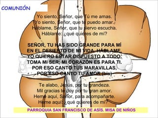 COMUNIÓN                                           

           Yo siento, Señor, que Tú me amas.
          Yo siento, Señor, que te puedo amar.
         Háblame, Señor, que tu siervo escucha.
             Háblame: ¿qué quieres de mí?
                              
       SEÑOR, TU HAS SIDO GRANDE PARA MÍ
       EN EL DESIERTO DE MI VIDA. HÁBLAME.
       YO QUIERO ESTAR DISPUESTO A TODO.
       TOMA MI SER; MI CORAZÓN ES PARA TI.
         POR ESO CANTO TUS MARAVILLAS,
           POR ESO CANTO TU AMOR (bis)
                              
            Te alabo, Jesús, por tu grandeza.
           Mil gracias te doy por tu gran amor.
          Heme aquí, Señor, para acompañarte.
           Heme aquí: ¿qué quieres de mí?  
       PARROQUIA SAN FRANCISCO DE ASÍS. MISA DE NIÑOS
                           
 