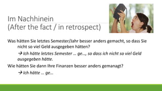 Im Nachhinein
(After the fact / in retrospect)
Was hätten Sie letztes Semester/Jahr besser anders gemacht, so dass Sie
nicht so viel Geld ausgegeben hätten?
 Ich hätte letztes Semester … ge…, so dass ich nicht so viel Geld
ausgegeben hätte.
Wie hätten Sie dann Ihre Finanzen besser anders gemanagt?
 Ich hätte … ge…
 