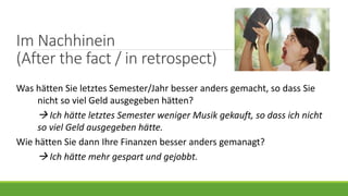 Im Nachhinein
(After the fact / in retrospect)
Was hätten Sie letztes Semester/Jahr besser anders gemacht, so dass Sie
nicht so viel Geld ausgegeben hätten?
 Ich hätte letztes Semester weniger Musik gekauft, so dass ich nicht
so viel Geld ausgegeben hätte.
Wie hätten Sie dann Ihre Finanzen besser anders gemanagt?
 Ich hätte mehr gespart und gejobbt.
 