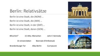 Berlin: Relativsätze
Berlin ist eine Stadt, die (NOM) …
Berlin ist eine Stadt, die (AKK) …
Berlin ist eine Stadt, in der (DAT) …
Berlin ist eine Stadt, deren (GEN) …
891,8 km² 3.5 Mio. Menschen John F. Kennedy
31 Universitäten Biennale (Filmfestival)
Brandenburger Tor Alba Berlin Currywurst
 