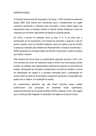 APRESENTAÇÃO
O Festival Internacional do Chocolate e do Cacau - FICC acontece anualmente
desde 2009. Este evento tem contribuído para o fortalecimento da região
cacaueira aquecendo o interesse pelo chocolate e cacau desta região que
representam mais um produto turístico e cultural. Ambos fortalecem o fluxo de
negócios que envolvem agricultores de pequena e grande escala.
Em 2015, o evento foi realizado entre os dias 11 e 14 de julho com a
participação de 75 expositores e 25 marcas de chocolate e segundo o site do
evento recebeu cerca de 30.0000 visitantes, acima da média anual de 20.000.
A pesquisa realizada pela Diretoria de Planejamento e Estudos Econômicos –
DPEE apresenta os principais dados do festival e demonstra o perfil do público
que visitou o festival.
Este relatório tem como base os questionários aplicados durante o FICC, com
uma amostra de 53,4% de residentes locais e 46,6% dos entrevistados sendo
turistas. As análises aqui apresentadas basearam-se apenas no percentual de
turistas, destacando as principais características do perfil do visitante, a forma
de organização da viagem e a principal motivação para a participação do
evento. Além do perfil do entrevistado, a pesquisa apresenta a composição dos
gastos com a viagem, e a avaliação do evento.
Os questionários aplicados que não foram incluídos nessa análise
evidenciaram uma proporção de residentes locais significativa,
predominantemente do município de Ilhéus 79,8% e Itabuna 16,0%. Isto sugere
que o evento já está integrado no calendário da região da Costa do Cacau.
 