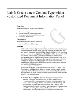 Lab 7: Create a new Content Type with a
customized Document Information Panel

      Objectives
      After completing this lab, you will be able to:

      •   Create a content type
      •   Apply a content type to a document library
      •   Create a customized Document Information Panel
      •   Create a new Word template

      Prerequisites
      Before working on this lab, you must have:
      •   Labs 1, 2 and 4 must be fully completed

      Scenario
              At its heart, a Content Type contains a name, a set of properties (metadata), a
              document template or page layout, any workflows that are applicable, and
              any policies that should be enforced. For example, let’s say I want to define a
              standard contract for my organization. I would first define the metadata that I
              will want to collect, design a word document template and possibly a
              workflow and policies associated with contracts. And then restrict the use of
              this document to the legal team and other appropriate individuals with in the
              corporation. By going through this effort once, I can create a reusable
              package that can be deployed across my organization and centrally managed
              and updated from a single location.

              In this exercise, we will focus on the properties portion of a Content Type.
              There are two related concepts (features) that can be used together or used
              separately. Both of these aren’t necessary use in Content Type functionality,
              but they enable the ability to share and reuse these definitions across multiple
              libraries. The two features are:

              •    Content Type Templates –This will allow you to easily associate
                   Column Templates (mentioned below), a custom Property editor,
                   workflows, policies, in a single place. Doing so creates a template that
                   can be reused in multiple libraries and updated/modified centrally and
                   pushed out to all people who use the Content Type Template. This
                   functionality really enables a company or an organization to standardize a
                   set of document templates with specific functionality and defined
                   metadata that people would use when creating their own documents.
 