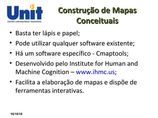 16/10/16
Construção de MapasConstrução de Mapas
ConceituaisConceituais
• Basta ter lápis e papel;
• Pode utilizar qualquer software existente;
• Há um software específico - Cmaptools;
• Desenvolvido pelo Institute for Human and
Machine Cognition – www.ihmc.us;
• Facilita a elaboração de mapas e dispõe de
ferramentas interativas.
 