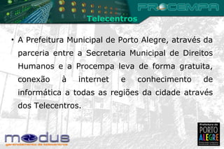 A Prefeitura Municipal de Porto Alegre, através da parceria entre a Secretaria Municipal de Direitos Humanos e a Procempa leva de forma gratuita, conexão à internet e conhecimento de informática a todas as regiões da cidade através dos Telecentros. Telecentros 