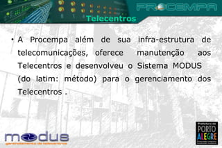 A Procempa além de sua infra-estrutura de telecomunicações, oferece  manutenção  aos Telecentros e desenvolveu o Sistema MODUS  (do latim: método) para o gerenciamento dos Telecentros . Telecentros 