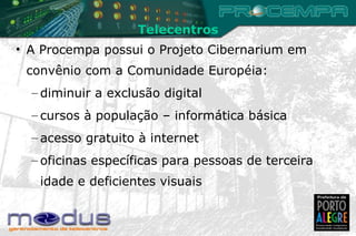 A Procempa possui o Projeto Cibernarium em convênio com a Comunidade Européia: diminuir a exclusão digital cursos à população – informática básica acesso gratuito à internet oficinas específicas para pessoas de terceira idade e deficientes visuais Telecentros 