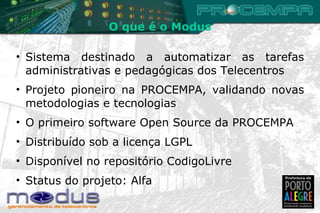 Sistema destinado a automatizar as tarefas administrativas e pedagógicas dos Telecentros Projeto pioneiro na PROCEMPA, validando novas metodologias e tecnologias O primeiro software Open Source da PROCEMPA Distribuído sob a licença LGPL Disponível no repositório CodigoLivre Status do projeto: Alfa O que é o Modus 