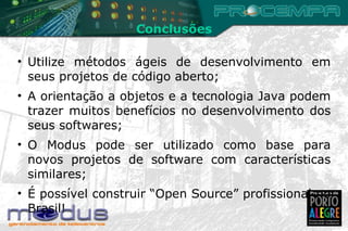 Conclusões Utilize métodos ágeis de desenvolvimento em seus projetos de código aberto; A orientação a objetos e a tecnologia Java podem trazer muitos benefícios no desenvolvimento dos seus softwares; O Modus pode ser utilizado como base para novos projetos de software com características similares; É possível construir “Open Source” profissional no Brasil! 