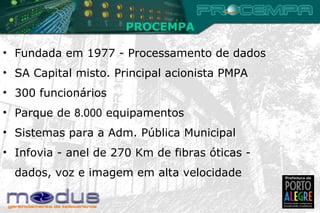 PROCEMPA Fundada em 1977 - Processamento de dados  SA Capital misto. Principal acionista PMPA 300 funcionários Parque de  8.000  equipamentos Sistemas para a Adm. Pública Municipal  Infovia - anel de 270 Km de fibras óticas - dados, voz e imagem em alta velocidade 