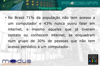 No Brasil 71% da população não tem acesso a um computador e 43% nunca ouviu falar em internet, e mesmo aqueles que já tiveram contato ou conhecem internet, se enquadram num grupo de 30% de pessoas que não tem acesso periódico a um computador. Telecentros 