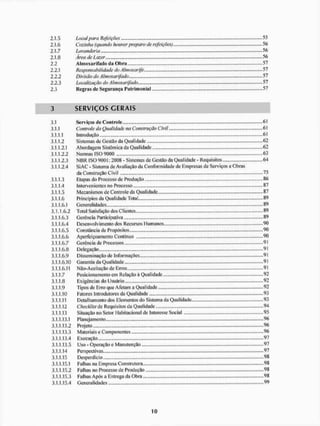 2.1.5 Locai para Refeições 55
2.1.6 Cozinha (quando houver preparo de refeições) 56
2.1.7 Lavanderia 56
2.1.8 Área de Lazer 56
2.2 Almoxarifado da Obra 57
2.2.1 Responsabilidade do Almoxarife 57
2.2.2 Divisão do Almoxarifado 57
2.2.3 Localização do Almoxarifado 57
2.3 Regras dc Segurança Patrimonial 57
3 S E R V I Ç O S C E R A I S
3,1 Serviços de Controle. 61
3,1.1 Controle da Qualidade na Construção Civil 61
3.1.1.1 Introdução 61
3.1.1.2 Sistemas de Gestílo da Qualidade 62
3.1.1.2.1 Abordagem Sistêmica da Qualidade 62
3.1.1.2.2 Normas ISO 9000 63
3.1.1.2.3 N B R ISO 9001: 2008 - Sistemas de Gestão da Qualidade - Requisitos 64
3.1.1.2.4 Si AC - Sistema de Avaliação da Conformidade de Empresas de Serviços e Obras
da Construção Civil 75
3.1.1.3 Etapas do Processo de Produção 86
3.1.1.4 Irtterven ientes no Processo . - . 87
3.1.1.5 Mecanismos de Controle da Qualidade ...87
3.1.1.6 Princípios da Qualidade Total 89
3.1.1.6.1 Generalidades 89
3.1.1.6.2 Total Satisfação dos Clientes 89
3.1.1.6.3 Gerência Participativa „.,., ..89
3.1.1.6.4 Desenvolvimento dos Recursos Humanos 90
3.1.1.6.5 Constância de Propósitos ...., 90
3.1.1.6.6 Aperfeiçoamento Contínuo
3.1.1.6.7 Gerência de Processos 91
3.11.6.8 Delegação 91
3.1.1.6.9 Disseminação de Informações ,.,. 9]
3.1.1.6.10 Garantia da Qualidade 9!
3.1.1.6.11 Nüo-Aceitação de Erras 91
3.1.1.7 Posicionamento em Relação ã Qualidade ,.,.,. »92
3.1.1.8 Exigências do Usuário 92
3.1.1.9 Tipos de E I T O que Afeiam a Qualidade .......92
3.1.1.10 Fatores Introdutores da Qualidade .»»93
3.1.1.11 Detalhamento dos Elementos do Sistema da Qualidade 93
3.1.1.12 Checklist de Requisitos da Quai idade 94
3.1.1.13 Situação no Setor Habitacional dc Interesse Social 95
3.1.1.13.1 Planejamento 96
3.1.1.13.2 Projeto 96
3.1.1.13.3 Materiais e Componentes 96
3.1.1.13.4 Execução 97
3.1.1.13.5 Uso - Operação e Manutenção „., .97
3.1.1.14 Perspectivas 97
3.1.1.15 Desperdíci o 98
3.1.1.15.1 Falhas na Empresa Construtora .....98
3.1.1.15.2 Falhas no Processodo Produção 98
3.1.1.15.3 Falhas Após a Entrega da Obra,.. 98
3.1.1.15.4 Generalidades 99
 