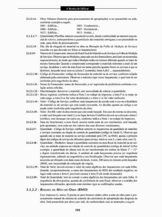 3.1.2.f.6 - Obra: Número (Somente para processamento da apropriação): a ser preenchido 1
1
a sede,
conforme exemplo a seguir:
3.1.2.1.7 - (Quantidade) Planilha: número sequencial nomes, dando continuidade ao número sequen-
cial de valores, correspondente a quantidades dos materiais entregues; a ser preenchido na
sede, para efeito de processamento;
3.1.2.1.8 - Dia: dia da checada do material na obra ou liberação da Falha de Medição de Serviços
(ocasião em que deverão ser feitos os lançamentos):
3.1.11.9 - Número do Comprovante: número da Nota Fiscal de Material ou de Serviços ou Folha de Medição
de Serviços. Observar que as Medições, para cada um dos fornecedores, precisam ser numeradas
sequencialmente, de modo que toda a Medição tenha um número diferente quando se tratar do
mesmo fornecedor, Quando o comprovante corresponder a materiais referentes a mais de unt
serviço, desdobrar o valor da nota fiscal cm tantas parcelas quantas forem os serviços a que se
destinam, lançando nesse caso na coluna C (controle), leiras A,B,C... sequencialmente;
3.1.2. E.10 - Código do Fornecedor: código do fornecedor de material ou de serviço, conforme relação
elaborada pela construtora. Observar o máximo rigor nesse lançamento, o qual terá de ser
conferido pelo engenheiro da obra;
3.1.2.1.1 f - Nome do Fornecedor: nome do fornecedor, a ser registrado de preferência conforme a re-
lação acima referida;
3.1.2.1.12 - Discriminação: descrever o material, sem necessidade de colocar a quantidade;
3.1.2.1.13 - fâaixa: registrar, conforme indica a Nota 2 no rodapé do impresso, a letra P sc se iralarde
valor pago, a letra D se for valor desdobrado e a letra IJ se for valor unificado;
3.1.2.1.1-f - Valor-Código do Serviço: codificar cada lançamento de acordo com o uso ou a finalidade
do material ou do serviço que está sendo executado. As dúvidas quanto ao código a ser
usado serão resolvidas pelo engenheiro da obra:
3.1.2.1.15 - Valor - Em K í : valor do doeu meu to quccslá sendo lançado. Em caso de estorno ou desconto,
o valor será lançado com sinal (-) c no lugar da letra D (débito) deverá ser colocada a letra C
(crédito), com destaque em outra cor, conforme indica a Nota I no rodapé do impresso;
3.1.2.1.16 - Data do Vencimento: a nota fiscal, mesmo tendo mais de um vencimento, será lançada,
pelo apontador, com cada um dos valores dos seus diversos vencimentos;
3.1.2,1,17- Quantidade - Código do Serviço: codificar somente os lançamentos da quantidade de materiais
e serviços constantes na relação de controle de quantidades (código de inicial 5). Observar que
quando não se tratar de material ou serviço controlado pelo CPC ou RMO, apenas o primeiro
digito dos códigos de serviço sito diTenentes (para serviço, inicia-se com 5, e paia valor, coiti 3);
3.1.2.1.18 - Quantidade - Medições: lançar a quantidade constante na nota fiscal de material ou de ser-
viço, na unidade expressa na relação de controle de quantidades (código de inicial 5).For
exemplo, a quantidade de tábuas terá de ser transformada em metros de bitola I" * 12"
e depois transformada em d ú/i as. A unidade dc cada lançamento precisa ser respeitada
rigorosamente, cabendo ao engenheiro a sua fiscalização. Observar que cada lançamento
necessita ser efetuado com duas casas decima is. Assim, 200 sacos de cimento serão lançados
20(100, sem necessidade de colocação da vírgula:
3.1.2. [.19 - Total do Valor: deverá constar o valor d;i soma algébrica dos lançamentos em cada folha.
Quando, excepcionalmente, a soma dos lançamentos do RDO der resultado negativo, no
lugar onde consta a letra C precisará constar a letra D (de modo destacado):
3.1.2,1.20 - Total da Quantidade: terá de constar a soma algébrica dos lançamentos em cada folha, O
engenheiro da obra precisa, quando da conferência da nota fiscal, observar a exatidão dos
lançamentos efetuados, apurando com máximo rigor as codificações usadas,
3.1.2.2 - RESUMO DA MÃO-DE^OIIRA (RMO)
ELssc impresso (v. anexo 2) presta-se para fornecer dados sobre a mão-de-obra para o pro-
cessamento manual do sistema de controle da construtora de apropriação das despesas da
obra. Será preenchido por obra e por mês. de conformidade com as instruções a seguir:
1001 - Edifício...
IÜ0Ó- Edifício...
1012 - Edifício,..
1005 - Condomínio.
1007 - Residencial...
1013 - Prédio.,,:
 