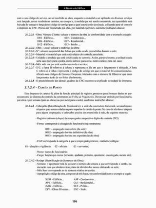com o seu código dc serviço, ao ser recebido na obra, enquanto o material a ser aplicado em diversos serviços
será lançado, ao ser recebido no canteiro, no estoque e, á medida que vai sendo consumido, sua quantidade será
baixada do estoque e lançada no código do serviço para o qual estará sendo destinado, utilizando para. tal controle
o impresso de CPC. Precisa ser preenchido por obra, por material e por mês, conforme instruções abaixo:
2.1.2.3.1 -Obra: Número Cliente: colocar o número da obra de conformidade com o exemplo a seguir:
3.1.2.3.2 - Obra - Local: colocar o endereço da obra:
3.1.2.3.3 -Nü: número sequencial das folhas que estão sendo preenchidas durante o inês:
3.1.2.3.4 -Material: o material que está sendo objeto do controle parcelado:
3.1.2.3.5 - Unidade: a unidade que está sendo usada no controle. Assim, para o cimento, a unidade usada
3.1.2.3.6 - Mês: mês em que está sendo executado o serviço;
3.1.2.3.7 -D/C: a letra D refere-se à eoluna c representa o dia em que o lançamento é efetuado. A leira
C refere-se à linha e representa o código do serviço em que o material foi consumido (clas-
sificado nos códigos de Custos e Despesas, iniciados com o número 3). Observar que esses
lançamentos terão de ser leitos diariamente:
3.1.2.3.8 - O preenchimento dos demais quadros do CPC encontra-se explicado no rodapé do impresso.
J . Í . Z 4 - C A K M O OF PONTO
Esse impresso (v. anexo 4). além da função principal de registro, presta-se para fornecer dados ao pro-
cessamento do sistema de controle da construtora de Folha de Pagamento. Deverá ser emitido por funcionário,
por obra e por semmw (para as obras) ou por mês (para a sede), conforme instruções abaixo:
3.1.2.-1.1 - Cabeçalho (Identificação do Funcionário): a sede da construtora fornecerá, sem anal mente,
etiquetas para serem coladas na parte superior do cailüo de ponto. No caso de não haver etiqueta
para algum empregado, o cabeçalho precisa ser preenchido á mão. da seguinte maneira:
- Registro: número (chapo) do empregado e respectivo digito de controle (DC);
• Firma: corresponde à situação do funcionário tia construtora:
0001 - empregado mensalista (da sede)
0002 - empregado horista definitivo (de obra)
0003 - empregado horista em experiência (de obra)
- C AT: corresponde á categoria a que o empregado pertence, conforme códigos:
- Nome: nome do funcionário;
- Cargo: função que exerce (seivente, ajudante, pedreiro, apontador, encarregado, mestre etc);
3,1,2,4.2 - Rodapé (Identificação da Semana c da Obra):
- Semana: o apontador terá de colocar o número da semana a que corresponde o cartão, nu-
meração essa que obedecerá ao plano de divisão dos meses elaborado na sede:
- Mês/Ano: corresponde ao da semana relativa ao cartüo;
- Apropriação: código da obra. composto de três letras, em conformidade com o exemplo a seguir:
1001 - Edifício...
1006 - Edifício...
1012 - Edifício...
1005 - Condomínio..
1007 - Residencial...
1013 - Prédio,..;
seria saco (se); para a pedra, metro cúbico: para areia, metro cúbico: para cal. saco:
01 - direção e vigilância 03 - oficiais 03 - serventes;
S U M - Edifício.,, ASF - Condomínio,.,
A P E - Ediilcio,,, G U I - Residencial,,,
J M W - Edifício... S E T - Prédio...
DIV - Obras Diversas.,, ESC - Sede:
 
