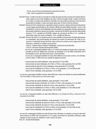 - fiscal: visto do fiscal contratado pelo proprietário da obra:
- EngH: visto do engenheiro da construtora:
3.1.2.4.3 -Ponto: o cartão necessita ser marcado 1
1
0 relógio de ponto {batido) somente pelo próprio funcio-
nário e quatro vezes ao dia. Qualquer que seja o horário de saída á tarde, o pomo será batido
na 4a coluna. O cartão nunca poderá ser marcado com antecedência maior que 10 min do início
do período de trabalho e nunca com atraso maior que 10 min no final do período;
3.1.2.4.4 - Número de Horas: diariamente, o apontador anotará, à caneta, o número de horas do dia anterior
a serem pagas, preenchendo as três colunas à direita do ponto batido (normais / extras / não
trabalhadas). As horas não trabalhadas somente poderão ser apontadas mediante anexação de
doeu mento justificativo: para auxílío-doença-atestado do I N A M P S ; para auxilio-énfèrm idade
(máximo 15 d) - atestado de I N A M P S ; registro de nascimento de filho (1 d) - certidão de
nascimento; nojo (por morte em família - 2 d) - certidão de óbito ele;
3.1,2,4.5- Resumo das I loras: esse quadro presla-se como planilha de lançamento de dados diretamente
ao computador, para processamento do sistema de controle da construtora de Folha de Pa-
gamento. O apontador deverá distribuir todas as horas da semana a serem ]jagas pelas linhas
superiores, conforme os códigos dos proventos:
Cód, 03 - Salário (Horas Normais Trabalhadas - máximo de $ por dia útil);
Cód. 04 - Descanso Semanal Remunerado (DSR):
-no caso de o empregado trabalhar todos os 5 d (úteis) da semana na mesma obra, sendo com-
pensadas as horas tio sábado livre, precisam ser apontadas 7.4 h de DSR (totalizando 220 li
remuneradas no mês, além das horas extras e horus-prêmio);
- no caso de o empregado trabalharem duas obras diferentes na mesma semana, sem feriados,
e não ter faltas, o DSR terá de ser rateado tia seguinte maneira;
• pelo período da manhã trabalhado, serão apontadas 0,7 h de DSR
• pelo período da tarde trabalhado, de 2*-feira a 5 Me ira, serão apontadas 0.8 h de DSR
• pelo período da tarde de ó^-feíra trabalhado, serão apontadas 0,7 li de DSR
• para cada dia trabalhado de 2J-feíra a SMeínt, serão apontadas 1.5 h de DSR por dia
• pela 6a-feira trabalhada, serão apontadas 1,4 h de DSR.
- no caso de o empregado trabalhar em duas obras diferentes e haver um feriado na semana (totalizando
16,4 h de DSR), o rateio precisa ser feito como segue;
• pelo período da manhã trabalhado, serão apontadas 1,9 h de DSR
- pelo período da tarde trabalhado, de 2*-Te ira a 51- feira, serão apontadas 2,3 h de DSR
• pelo período trabalhado da tarde de 6a-feira, serão apontadas 1.9 h de DSR
• para cada dia trabalhado de 2J-feíra a 5feira, serio apontadas 4,2 h de DSR por dia
• pela í^-feira trabalhada, serão apontadas 3.8 h de DSR.
- no caso de o empregado trabalhar em duas obras diferentes e ser feriado a (^-feira, o rateio dc 15,4 h
terá assim de ser feito:
• pelo período da manhã trabalhado, serão apontadas 1,9 h de DSR
• pelo período trabalhado da tarde de 2Meira a 4ü-feira, serão apontadas 2,0 h dc DSR
- pelo período trabalhado da tarde de 5a-feira, serão apontadas 1,8 li de DSR
• para cada dia trabalhado de 2a-feira a 4*-feira, serão apontadas 3,9 h de DSK por dia
• pela 5a-feira trabalhada, serão apontadas 3.7 h dc DSR,
- no caso de o empregado trabalharem mais dc duas obras diferentes na semana e a soma do rateio das
horas relativas ao DSR não corresponder ás 7.4 h legais, necessitará ser apontada a diferença, então
apurada, na obra cm que ele trabalhou o maior número de horas;
Cód. 20 - Auxílio-Enfermidade;
 