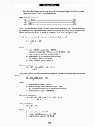 ct (em Faltas Justificadas estão Incluídas aquelas de Acidentes de Trabalho, Auxílio Enfermidade,
Licença Paternidade, Greves e outras Faltas Legais)
{***) Cálculo das incidências:
-sobre 13o Salário
- sobre Férias 12,5%
- sobre FGTS 8,0%
{****) Cálculo de Encargos Sociais utilizando valores do mês de maio de 2007. Essas percentagens
são bastante variáveis* dependendo do mês em que são calculadas, pois são em função dos valores dos
salários, das conduções, do cate da manhã, da cesta básica, do PCMSO e do seguro de vida:
- í'aie-Transporte (considerando-se dedução de 6 % sobre o salário mensal),'
C * N - 0.06 • S x 100
S
em que:
C = custo médio da condução diária = RS 7.00
eiti que bilhetes de ônibus + bilhetes de metrô: 2 * (2,30 + 1,20)
Nota: ônibus intermunicipal: RS 8,80 (média)
N = número médio de dias de trabalho efetivo no mês:
220 d anuais/12 meses =18,3 d/mês
S salário normativo mensal - KS 654,52
o que resulta na parcela:
7.00 * 18.3-0.06 * 654,52 * 100 = 13,6%
654.52
- Refeição Maiit ud Subsidiada (co n s ideran do-se d eduç tio dc I % sobre o salá rio -base por d ia de (raba lho
efetivo):
C.N - 0,01 * fl 8,3 - S/30) x 100.
S
em que:
C = custo do café da manhã = RS 3,00
N número médio de refeições matinais no mês • 18,3
(18,3 = número médio de dias de trabalho efetivo no mês)
S = salário normativo mensal = RS 654.52
o que resulta na parcela de:
3.00 * 1 S.3 - 0.01 * 18.3 * 654.52 / 30 * 100 = 7.8 %
(554,52
- Almoço Subsidiado:
0.95 • C N x 100
S
em que:
C - custo do almoço - R$ 10,00
N = número médio de almoços no mês = 18.3
S = salário normativo mensal = RS 654,52
 
