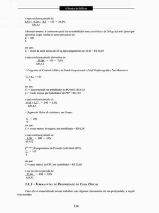 o que resulta na parcela de:
(1.95 x iOr[)Q x 1K.3 x 100 = 26,6%
654,52
Alternativamente, a construtora pode dar ao trabalhador uma casta básica de 26 kg cada mês (antecipa-
damente), o que resulta no custo percentual de;
100
s
cm que;
C = custo da cesta básica de 2& kg (para pagamento em 30 d) = RS 50,00
o que resulta na parcela alternativa de:
50.00 * 100 = 7,6%
654.52
- Programo de Controle Médico de Saúde Ocupacional e Perfil Proftssiográftco Previdenciária:
* 100
s
cm que:
C] = custo mensal por trabalhador do PCMSO: RS 6,43
C; = custo mensal por trabalhador do PPP = RS 1,07
o que resulta na parcela de:
6,43+ 1,07 x 100 = 1.1%
654,52
- Seguro de Vida e de Acidentes, em Grupo:
S L * 100
s
em que:
C = custo mensal do seguro, por trabalhador = RS 6.50
o que resulta na parcela de:
6.50 x 100 = 1,0%
654,52
(*++**} Equipamentos de Proteção Individual (EPI):
J L * 100
s
em que:
C = custo mensal do EPI, por trabalhador - RS 32.60
o que resulta na parcela de:
32.60 x 100 =5.0%
654,52
3.1.5 - FERRAMENTAS DE PROPRIEDADE DE CADA OFICIAL
Cada oficial especializado deverá trabalhar com algumas ferramentas de sua propriedade, a seguir
relacionadas:
 
