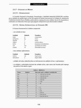 3.1.7 - UNIDADES DE MEDIDA
3.1.7.1 • GENERALIDADES
O Conselho Nacional de Metrologia, Normalização c Qualidade Industrial-CONMETRO considera
que as unidades de medida legais no País sSo aquelas do Sistema Internacional de Unidades-SI, adotado pela
Conferência Geral de Pesos e Medidas, porém admite o emprego de certas unidades fora do SI, de grandezas e
coeficientes sem dimensões físicas que sejam julgados indispensáveis para determinadas medições.
3.1.7.2 - SISTEMA INTERNACIONAL DE UNIDADES ( S I )
O Sistema Internacional de Unidades compreende:
- sete unidades de base:
Unidade Símbolo Grandeza
metro m comprimento
quilograma kfi massa
segundo s tempo
ampène A corrente el éi ri ca
kclvin K iein pe ratu ra terrnodinâmiça
mo! mol quantidade de matéria
candeia cd intensidade luminosa
• duas unidades suplementares:
Unidade
ÍRLFLI.-ULO
esterradiano
Símbolo
rad
sr
Grandeza
ângulo plano
ângulo sólido
unidades derivadas, deduzidas direta ou indiretamente das unidades de base e suplementares;
- os múltiplos e submúltiplos decimais das unidades acima, cujos nomes sito formados peio emprego
dos prefixos SI da tabela a seguir:
TABELA I - PREFIXO SI
Nome Símbolo Fator pelo qual a unidade é mu 1
1 ipliçada
peta I1 10 ls • 1 000 000 OQOOQOOÜO
tera T 10« - i ooo ooo oooooo
«fca G 10" = 1 000 000 000
mega M 10'1 - 1 000 000
quilo it 10' a 1 000
hecto h 10 * = 100
deea da 10
deci d IO'1 s 0,1
cerni c 1
0 3 0,01
mili m 1
0 • = 0r00i
micro |i 10* B 0,000 001
nano n 10-" = 0,000 O
O
O 001
pico P IO"15 = 0,000 O
O
O 000 001
 