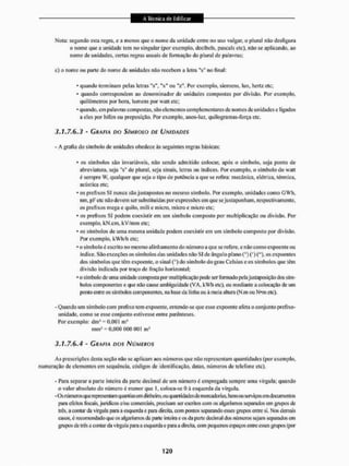 Nota: segundo esta negra, c a menos que o nome da unidade entre no uso vulgar, o plural não desfigura
o nome que a unidade tens no singular (por exemplo, decibels, pascais etc), it3o se aplicando, ao
nome de unidades, certas regras usuais de formação do plural de palavras;
c) o nome ou parle do nome de unidades não recebem a letra "s" no final:
* quando terminam pelas letras Ms", "x" ou "?". Por exemplo, siemens, lux, hertz etc;
• quando correspondem ao denominador de unidades compostas por divisão. Por exemplo,
quilômetros por hora, lurncns por watt etc;
* quando, em palavras compostas, sào elementos complementares de nomes de unidades c ligados
a eles por hífen ou preposição. Por exemplo, anos-luz, qui logram as-força etc.
3.1.7.6.3 - GRAFIA DO SÍMBOLO DF UNIDADES
- A grafia do símbolo de unidades obedece às seguintes regras básicas:
• os símbolos silo invariáveis, não sendo admitido colocar, após o símbolo, seja ponto de
abreviatura, seja "s" de plural, seja sinais, letras ou índices. Por exemplo, o símbolo do watt
é sempre W. qualquer que seja o tipo de potência a que se refira: mecânica, elétrica, térmica,
acústica etc;
* os prefixos SI nunca silo justapostos no mesmo símbolo. Por exemplo, unidades como GWli,
nnn, pi-etc não devem ser substituídas por expressões em que scjusta ponham, respectivamente,
os prefixos mega e quilo, mili e micro, micro e micro etc;
* os prefixos SI podem coexistir em um símbolo composto por multiplicação ou divisão. Por
exemplo, kN.cm, kV/mm etc:
* os símbolos de uma mesma unidade podem coexistir em um símbolo composto por divisão.
Por exemplo, kWh/h etc;
* o símbolo é escrito no mesmo alinhamento do número a que se refere, e não como expoente ou
Índice. São exceções os símbolos das unidades IIÍLOSI de ângulo plano (°) (*)("), os expoentes
dos símbolos que tem expoente, o sinal (°) do símbolo do grau Celsius e os símbolos que têm
divísío indicada por traço de fração horizontal:
* o símbolo de uma unidade composta |x>r multiplicação pode ser formado pelajustaposição dos sím-
bolos componentes e que não cause ambiguidade (VA, kWh etc), ou mediante a colocaçáo de um
ponto entre os símbolos componentes, na base da linha ou à meia altura (N.m ou N*m etc).
- Quando um símbolo com prefixo tem expoente, entende-se que esse expoente afeta o conjunto prefixo-
unidade, como se esse conjunto estivesse entre parênteses.
Por exemplo: dm3 = 0,001 m3
mm'= 0,000 000 001 m3
3.1.7.6.4 • GRAFIA DOS NÚMEROS
As prescrições desta seção mio se aplicam aos números que nüo representam quantidades (por exemplo,
numeração de elementos em sequíncia. códigos de identificação, datas, números dc telefone etc).
- Para separar a parte inteira da parte decimai de um número é empregada sempre uma vírgula; quando
o valor absoluto do número c menor que I, coloca-se 0 à esquerda da vírgula.
-Os números que representam quantias em dinheiro, ou quantidades de mercadorias, bensou serviços em documentos
para efeitosfiscais,jurídicos e/ou comerciais, precisam ser escritos com os algarismos separados cm grupos de
trüs. a contar tia vírgula pura a esquerda e pata direita, com pontos separando esses gnipos entre si, Nos demais
casos, é recomendado que os algarismos da parte inteira e os da parte decimal dns números sejam separados em
grupos de três a contar da vírgula para a esquerda e para a direita, com pequenos espaços entre esses gnipos (por
 