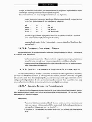 exemplo, em trabalhos de caráter técnico), mas é lambem admitido que osalgarismos da parte inteira e os da parte
decimal sejam escritos seguidamente (isto è, sem separação em grupos),
- Para exprimir números sem escrever ou pronunciar todos os seus algarismos;
* para os números que representam quantias em dinheiro, ou quantidades de mercadorias, bens
ou serviços, são empregadas de uma maneira geral as palavras:
podendo ser opcional mente empregados os prefixos SI ou os latorcs decimais da Tabela l,em
casos especiais (por exemplo, em cabeçalho de tabelas);
* para trabalhos de caráter técnico, é recomendado o emprego dos prefixos SI ou fatores deci-
mais da Tabela I,
3,1*7.6,5 - ESPAÇAMENTO ENTRE NÚMERO E SÍMBOLO
O espaçamento entre um número e o símbolo da unidade correspondente tem de atenderá conveniência
de cada caso; assim, por exemplo:
* em frases de textos correntes, é dado normalmente o espaçamento corresponder te a uma ou
a meia letra, mas nÊto se deve dar espaçamento quando há possibilidade de fraude;
* em colunas de tabelas, é facultado utilizar espaçamentos diversos entre os números e os sím-
bolos das unidades correspondentes.
3.1.7.6.6 - PRONÚNCIA DOS MÚLTIPLOS E SUBMÚLTIPLOS DECIMAIS DAS UNIDADES
Ma forma oral, os nomes dos múltiplos e submúltiplos decimais das unidades silo pronunciados por extenso,
prevalecendo a silaba tónica da unidade. As palavras quilômetro, dccímetro, centímetro e milímetro, consagradas
pelo uso com o acento tônico deslocado para o prefixo, são as únicas exceçOes a esta regra: assim sendo, os outros
múltiplos e submúltiplos decimais do metro devem ser pronunciados com acento tônico na penúltima silaba (mé),
por exemplo, micrometro (distinto de micrometro, instrumento de medição), nanometro etc.
3.1.7.6.7 - GRANDEZAS EXPRESSAS POR VALORES RELATIVOS
K aceitável exprimir, quando conveniente, os valores de certas grandezas em relação a um valor determi-
nado da mesma grandeza tomado como referencia, na torma de fração ou percentagem. Tais são. dentre outras,
a massa especifica, a condutividade etc.
• Por motivos históricos, o nome da unidade SI de massa contém um prefixo; excepcionalmente
e por convenção, os múltiplos e submúltiplos dessa unidade são formados pela adjunção de
outros prefixos SI á palavra grama e ao símbolo "g".
* Os prefixos da Tabela I podem ser também empregados com unidades que não pertencem
ao SI.
mil 10J
10a
10*
IO'3
1 000
] 000 000
I 000 000 000
1 000 000 000 000
milhão
bilhão
trilhão
Observações.
 