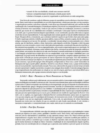 • assumir dc falo essa dualidade, criando unia estrutura matricial
* atenuar a compartimentação da hierarquia, criando grupos-tarefa
- eliminar a hierarquia, se possível, organizando os profissionais em redes autogeridas.
Uma forma de coordenar a ação de diferentes grupos de especialistas envolve eliminar as barreiras intersec-
toriais. Basta reunir todas as especialidades em um único departamento, voltado para uma obra, serviço ou projeto.
A organização por produto, como ficou conhecida, è mais eficaz que a hierarquia tradicional, pois concilia uma alta
coordenação com o comando hierárquico. Orientada para objetivos, flexível em sua composição interna, esse modelo
elimina as barreiras entre especialistas. Ainda no que concerne à ênfase na coordenação, encontra-se a estrutura
matricial, que assume de vez a dualidade entre comando c coordenação. Cada equipe reporta-se simultaneamente
a um chefe, que é o gerente funcional daquela especialidade, c a um coordenador, que alua sobre todas as equipes
envolvidas em um empreendimento. É uma organização mais comum quando se trata de trabalho intelectual e não
braçal. Há quem afirme, erroneamente, que a estrutura matricial éaquela em que há dois chefes para cada equipe,
O chefe é aquele que controla o trabalho, que ajusta salários, marca as férias, comanda a equipe, decide sobre a tec-
nologia a empregar 1
1
0 serviço etc. Em oposição, o coordenador luta para atingir as metas pactuadas com o cliente
externo, que ele interfaceia, confere o ritmo, harmoniza a ação daqueles envolvidos. Enquanto o chefe luta para
perenizaro seu setor, tornando-o maiore mais valorizado peia organização, o coordenador luta para desvenci Ihar-se
dos compromissos assumidos, e só visa os empreendimentos, sem os quais a organização passa a ser uma ficção, H;ri
vantagens nessa dualidade: ela atenua o poder arbitrário das chefias, contraposto ao poder da integração: enfatiza as
metas globais, sem prejuízo dos objetivos de cada setor funcional; acoittoda profissionais de formação generalista.
A desvantagem principal desse modelo deriva de sua complexidade: exige muito tempo e habilidade para a sua
implantação. Os grupos-tarefa, tão difundidos nas empresas de gerenciamento, competem solução equivalente, Um
grupo-tarefa é formado por pessoas provenientes de setores importantes da organização. Tem vida transitória: o
grupo se dissolve ao alcançar seus objetivos. É vocacionado principalmente para a tomada de decisões, que costumam
ser por consenso, o que permite agregar visões divergentes, enriquecendo-as. Nesse caso, o poder monocráiieo da
hierarquia cede lugar ao poder global e pluralista. Daí deriva a sua eficácia. Muitas vezes, o grupo-tarefa encabeça
uma estrutura piramidal, responsável pela execução. Nesse caso, cada membro do grupo ao mesmo tempo comanda
uni setoroperacional, A rapidez nas decisões c na ação é unia vantagem desse modelo, Como desvantagens figuram:
exige desprendimento dos profissionais em relação ao seu setor de origem; pode haver convivência difícil com a
hierarquia remanescente, pois o grupo costuma subverter regras e o uso do poder.
3.1.8.5 - REDE - PROMESSA DE NOVO PARADIGMA DE W O K É S
Empreender, realizar ou agir coletivamente, sem um comando explícito, é uma utopia sempre cogitada. A organi-
zaçãoconcebida para esse desafioé a estrutura em nede. Uma rede é uma estrutura plana, quase sem hierarquia, multiforme
e pouco estável. Cada nó corresponde a tim indivíduo ou microotganização, que age sem depender de comando externo,
A rede é auEoinotivada: agitga e desagrega pessoal livremente, necessita ser constantemente emulada para existir (e
aparecer) e depende da ação para preservara sua vitalidade. A coordenação pode ser explicitada em um 011 mais nós da
rede, como pode também ser pulverizada, tornando-seresponsabilidadede todos. É preciso que oconjunto de profissio-
nais passe por uma referenciação para a eficácia de um modelo de organização tão flexível. Uma
rede é, em si, orgânica, sua organização é altamente llexível e autotransformadora: parece mais um organismo
vivo que uma máquina, que foi o paradigma da hierarquia e da burocracia neste século, A informalidade da rede
pode impedir o seu uso nas organizações tradicionais. Com a rede, nos aproximamos de valores humanistas,
baseando-nos muito mais nas relações do que no conteúdo de cada função especializada. A rede introduz e
incorpora a cooperação e o comprometimento com a ação, mais do que no comando ou coordenação.
3.1.8.6 - POR QUE PLANE/AR
Um empreendimento é definido com o algo nãorotineirona vida da organização e cuja implantação é sempre
mareada por objetivos de custos, prazos, qualidade e benefício social. Dessa forma, todo empreendimento apre-
senta um ciclo de vida transitório e predefinido, ou seja. apresenta começo, meio e fim. Pode-se afirmar que todo
empreendimento é singular, isto é, único, na história de uma organização: o momento escolhido para realizá-lo, os
contextos sócio, político e econômico que o cercam, os objetivos esperados; tudo converge para uma situação em
que há muitas incertezas em relação ao futuro. Gerenciar a implantação de um empreendimento singular significa,
portanto, levar em consideração não só a situação que se apresenta conto também se prevenir quanto ãs incertezas
 