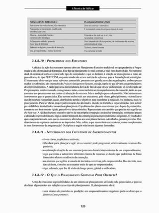 PLANEJAMENTO ESTRATÉGICO PLANEJAMENTO EXECUTIVO
Pode ocorrer de modo discreto, naoíistemnlico Devie ser oort ínuu e sistemático
Procura flàow incremental, modificando É incíementa 1
, como dir um JWSÍO depois do outro
tendência de numo
É incíementa 1
, como dir um JWSÍO depois do outro
Abwrwa diversidade, busca o Pretende iír lhe ísea way to act visa
consenso sob« estratégias racionalizar e maximizar
M enquanto método, apresenta H,ad, depenide tíe cálculos prccisos, de nivelamento (tos recursos.
maior ^au de liberdade administração de íolgas
Sistêmico ou logístico, «suo lei de formação Tayforisía, essencialmente
Visa, [iríncipiatmeinie, a motivar e orientar Visa ÍOÍÍIANRFAR E medir
3.1.8.10 - PERPLEXIDADE DOS EXECUTORES
A eficácia cia sti^lo dos executoresrepousasobre um Planejamento Executivo tradicional, em que predomina a Plrograr
mação e não aformulaçãode Estratégias. Esse tipo cte planejamento é o mais commi, e mais beiri desenvolvido. No memento
atual, há centenas de softwares para todo tipo de computador e que se dedicam á criação de cronogramas e redes de
precedência, do tipo PERT7CPM, enquanto ainda não se tem notícia de softwares para a formulação de estratégias.
É interessante observar que esses softwares comerciais, presentes em grande parte das organizações, embora pouco
usados c explorados, são chamados de Project Management Systems, ou seja, stipõe-sc que sirvam aos gerenciadores
de empreendimentos. A razão para essa nomenclatura deriva do fato de qtie eles se dedicam não só ã elaboração de
Programações, confeccionando cronogramas e redes, como também ao Acompanhamento da execução, lauto no que
concerne aos prazos como aos custos e à alocação de recursos. Mas a ambição parece desmedida. Não bastam esses
instrumentos para o gerenciador. Eles servem muito mais aos executores, pois visam, principalmente, racionalizar o
uso de recintos e organizar a ação. distribuindo larefas e objetivos para coordenar a execução. Na essência, esse é o
planejamento. Para ser eficaz, requer padronização das atividades, divisão do trabalho e especialização, para auferir
previsibilidade ás atividades, tornando-as planejáveis. O problema dos planosexecutivos éque, depois cie produzidos,
tomam-se um instrumento rígido, prescritivo e determinístico. Representam um caminho que precisa ser seguido ou
lhe best Hvy. A rigidez do plano executivo deriva de sua própria concepção: ao detalhar estratégias, estimando prazos
e alocando responsabilidades, nega o caráter temporal das estratégias para empreendimentos singulares. O resultado é
que a conjuntura muda. sem que os executores, aferrados aos seus planos formais e detalhados, possam perceber. Daí,
abandonam-se os planos e retoma-se ao improviso. Mas, enfim, o que necessitam os executores, como complemento
às suas ferramentas de programação? Os tópicos a seguir relacionam algumas demandas:
3.1.8.11 - NECESSIDADES DOS EXECUTORES DE EMPREENDIMENTOS
* alvos claros, explícitos e estáveis;
* liberdade para planejar e agir; só o executor pode programar, otimizando os recursos dis-
poníveis;
* coordenação da ação de um executor junto aos demais intervenientes de um empreendimento;
* algo que retina e administre diferentes fontes de recursos, evitando que problemas de fluxo
financeiro afetem a cadência da execução;
* um sistema que agilize a tomada de decisfles corretivas pelo empreendedor, iioa decisão, mas
fora de hora. é nociva ao executor mais do que ao empreendedor;
* algo. ademais, que lhe dê visão de longo prazo, global e unificadora.
3.1.8.12 - O QUE O PLANE}AMENTO GERENCIAL PODE OFERECER?
A mes de relacionar as possibilidades de um sistema de planejamento utilizado pelo gerenciador, é preciso
desfazer alguns mitos em relação a esse tipo de planejamento, o planejamento não é:
* uma técnica de previsão ou predição: em empreendimentos singulares pode-se dizei1 que o
futuro a Deus pertencei
 