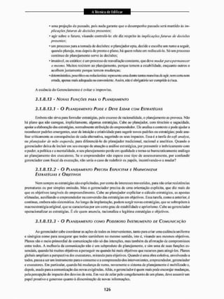 • uma projeção do passado, pois nada garante que o desempenho passado será mantido às im-
plicações futuras de decisões presentes
' agir sobre o futuro, visando controla-lo: ele diz respeito às implicações futuras de decisões
presentes',
* um processo para a tomada de decisões: o planejador opta, decide c escolhe um rumo a seguir,
quando planeja, mas depois de proa to o plano, há quem relute em redJscitfi-lo. Só uni processo
continuo de planejamento serve às decisões;
* imutável, ou esiãiico: c um processo de reavaliação constante, que deve mudar para permanecer
o mesmo, Muitos resistem ao planejamento, porque temem a estabilidade, enquanto outros o
acolhem justamente porque temem mudanças;
• dcteniTÍnistioo,pc5critivoou redneionista: representa uma dentre tanlas maneiras de agir, nem ceita nem
errada, ajxmas mais adequada oti conveniente. Assim, não é obrigatório ser cumprido á risca.
A essência do Gerenciamento é evitar o improviso.
3.1.8.13 - NOVAS FUNÇÕES PARA O PLANEJAMENTO
3.1.8.13.1 - O PLANEJAMENTO PODE E DEVE LIDAR COM ESTRATÉGIAS
Embora não sina para formular estratégias, pelo excesso de racionalidade, o planejamento as provoca. Não
há plano que não carregue, implicitamente, algumas estratégias. Cabe ao planejador, com tirocínio e sagacidade,
apoiar a elaboração das estratégias, normalmente atribuição do empreendedor. Ele analisa o contexto e pode ajudar a
reconhecer padrões emergentes, usar de intuição e criatividade para sugerir novos padrões ou estratégias; pode ana-
lisar Criticamente as consequências de cada alternativa, sugerindo os setis impactos, Essa é a tarefa do soft anaiysí,
ou planejador de mão esquerda, para diferenciá-lo do planejador tradicional, racional e analítico. Quando o
gerenciador deixa de incluir em seu escopo de atuação a análise estratégica, por pressentir o imbricamento com
o poder, a politica e a mentalidade, o seu planejamento perde em qualidade e torna-se burocraticamente análogo
ao planejamento dos executores. Se o empreendedor nSo espera esse tipo de assessoram ento. por confundir
gerenciador com fiscal da execução, não seria o caso de redefinir os papéis, incentivando-o a mudar?
3.1.8.13.2 - O PLANEJAMENTO PRECISA EXPLICITAR E HARMONIZAR
ESTRATEGIAS E OISJE TI VOS
Nem sempre as estratégias são explicitadas, por conta de interesses traveslidos. para não criar resistências
prematuras ou por simples omissão. Mas o gerenciador precisa de uma orientação explícita, que diz mais do
que os objetivos tangíveis do empreendimento. Cabe ao planejador explicitar o esilculo estratégico, as apostas
efetuadas, auxiliando o empreendedor na conversão das estratégias em objetivos, Kssa tarefa, como a anterior, é
contínua, embora não sistemática. Ao longo da implantação, podem surgir novas estratégias, que se sobrepõem à
macroestratégia original, que se caracteriza por um certo grau de estabilidade c apriorismo. Cabe ao gerenciador
operacionalizar as estratégias. É ele quem anuncia, racionaliza e legitima estratégias e objetivos,
3.1.8.13.3 - O PLANEJAMENTO COMO PODEROSO INSTRUMENTO DE COMUNICAÇÃO
Ao gerenciador cabe coordenaras ações de todos os intervenientes, tanto para criar uma cadência uniforme
e sinérgica como para assegurar que todos caminhem no mesmo sentido, isto visando aos mesmos objetivos.
Planos são o meio primordial de comunicação não só das intenções. mas também da afirmação de compromissos
entre todos, A melhoria da comunicação não é um subproduto do planejamento, e sim uma de suas funções es-
senciais. quando há muitos objetivos a perseguir ou quando há mais objetivos que recursos para atingi-los. Planos
globais ampliam a perspectiva dos executores, mirando para objetivos. Quando é uma obra coletiva, envolvendo a
todos, passa a ser um insirumento para o consenso e a compreensão dos intervenientes, empreendedor, gerenciador
e executores. Em particular, quando há mudança de rumo, novamente o sistema de planejamento é mobilizado e.
depois, usado para a comunicação das novas exigências. Aliás, o gerenciadoré quem mais pode encorajar mudanças,
pela percepção do impacto dos desvios de rota. Em vez de zelar pelo congelamento de um plano, deve assumir um
papel proativo e generoso quanto à disseminação de novas informações.
 