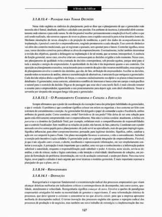 3.1.8.13.4 - PLANEI AR PARA TOMAR DECISÕES
Nessa visito orgânica ou sistêmica do planejamento, pode-se dizei' que o planejamento de que o gerenciador mais
necessita n?toé tbmial, detalhado, analítico e calculado com precisão. Em ambiente de incerteza, é primordial aferir constan-
temente onde estamos e para onde vamos. Se não Ibr possível recollier permanentemente a reação ffeed-back) sobre o que
está sendo realizado, não seremos capazes de rever os pianos com a rapidez necessária para evitar desastres inércia is.
Mediante simulações de novas situações e da projeção de tendências, a partir dos dados do acompanhamento da
implantação, é possível controlar o empreendimento, reagindo prontamente a cada situação. Esse controle dinâmico
vai além dos controles tradicionais, que só registram o passado, sem apontar para o futuro. Controlar significa, nesse
caso, tomar decisões corretivas para colimar os alvos do empreendimento. Eventualmente, inclui também determinar
a revisão dos objetivos, quando a defasagem na implantação é de tal monta, que se tomou irrecuperável. A essência
da função gerenciai, nesse caso. envolve criar um continuam para as decisões exigidas a todo momento. Nesse caso,
um planejamento de qualidade evita a tomada de decisões extemporânea, sob pressão egoísta, porque atrai para si
toda a atenção e energia do empreendedor. A oportunidade da decisão é tão importante quanto o seu conteúdo. Em
oposição ao planejamento executivo, vocacionando para o controle da ação e dosrecursosmobilizados, essa categoria
de planejamento envolve o controle das decisões, que são. de fato. atribuição do empreendedor. Auxiliar as decisões,
usando todos os recursos de análise, síntese e escrutinízação de alternativas, é uma tarefa que enriquece o gerenciador.
Cada decisão atípica abala o equilíbrio de forças, o consenso cuidadosamente esculpidoe os planos minuciosamente
detalhados. O gerenciador, nesse contexto, administra o condito de interesses e busca criar um campo o mais pacifico
e natural para o exercício da decisüo, Diga-se de passagem que essa não é uma tarefa fácil: é mais cômodo remeter
o assunto pura o empreendedor, aguardando o seu posicionamento para depois agir. com dócil obediência. Trocara
serventia por simpatia não assegura longa vida para o gerenciador,
3.1.8.13.5 - O PLANE/AMENTO COORDENA E CATALISA A EXECUÇÃO
Sempre afirmamos que o poder de coordenação da execução é uma das principais habilidades do gerenciador,
o que é verdade. O problema é que coordenar significa colocar cm ordem ou oiganizar, e isso costuma ser feito com
a ni islura de consentimento e coerção. Ao gerenciador foi delegado o papel de comandar a ação e fiscalizá-la, ambos
atributos de grande poder. Como coordenar, então? Servindo-se de seu poderá Não deixa de ser uma solução para
quem está efetivamente com prometido com o empreendimento. Mas nãoéa única conduta: atualmente, a ênfase em
parcerias e a doutrina da Qualidade Total, por exemplo, enfatizam mais o compartilhamento de responsabilidades
que o controle fiscalizador. Sein modificar as relações de poder, não haverá, de fato, parceria. Coordenar com o poder
atenuado envolve outros |xipéís para o planejamento: ele pode servir ao aprendizado, mais do que para impingir regras.
Significa influenciar, para obter comprometimentos; persuadir, para legitimar decisões. Significa, enfim, catalisar a
ação em vez empurrá-la para a frente. Um plano encorajador favorece o consenso, e não o consentimento. Substitui
a coerção pelo incentivo à ação solidária. O gerenciador pode ser o grande integrador do empreendi mento. Flexível,
já qtie é uni algodão entre cristais, e aberto, recolhendo e reprocessando informações, em vez gtmploriamentc con-
trolar a execução. A percepção é mais importante que a análise, uma vez que o conhecimento e a informação podem
substituir a autoridade, enquanto a responsabilização pode substituir o poder. A técnica, neste século, serviu-se de:
análise, e não de síntese; razão e lógica cartesiana, e náo intuição e criatividade: detalhamento de soluções, cm pre-
juizoda formulação do problema; determinação, em vez de aceitação consensual, e assim por diante. Para essa nova
lógica, lever papéis e atitudes é mais ingente que rever técnicas e modelos gerenciais. É mais importante repensar o
planejador do que o plano, em si.
3.1,8.14 - REENGENHARIA
3,1.8.14.1 - DEFINIÇÃO
Reengenharia é o repensar fundamental e a reestruturação radical dos processos empresariais que visam
alcançar drásticas melhorias em indicadores críticos e contemporâneos de desempenho, tais como custos, qua-
lidade. atendimento e velocidade. Reengenharia significa começar de novo. Envolve a quebra de paradigmas
empresariais arraigados há muito na mentalidade de gerentes e supervisores. E uma reformulação drástica de
processos, que deve ignorar o existente e concentrar-se no que deveria existir, para qtie a empresa apresente
melhoria de desempenho radical. O termo inovação dos processos engloba não apenas o reprojeto radical dos
processos de produção e de negócios, mas também um novo trabalho de estratégia e a implementação das mu-
 