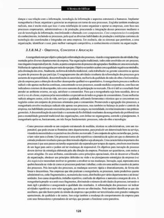 danças c sua relação com a informação, tecnologia da informação e aspectos estruturais e humanos. Implantar
reengenharia é focar, organizar e gerenciar as empresas em torno de seus processos. Engloba também mudanças
radicais, mas é muito mais que isso: é uma redefinição de como organizar e operar as empresas, com foco nos
processos empresariais, administrativos e de produção, procurando a integração desses processos mediante o
uso de tecnologia da informação, maximizando o chamado core compeiencies. Core competencics é o conjunto
do conhecimento, incluindo os processos, pelo qual as diversas habilidades de produção e múltiplas correntes de
tecnologia são coordenadas e integradas em uma empresa. Em essência, são os sistemas que permitem, a uma
organização, identificar e usar, para melhor vantagem competitiva, o conhecimento existente na organização.
3.1.8.14.2 - OBJETIVOS, CONCEITOS E APLICAÇÃO
Areengenliariatempor objetivo principal a reformulação dos processos, visando o reagrupamento das atividades liag-
mentadas pelos divereos departamentos da empresa. Nas organizações tradicionais, todos estão envolvidos eivi um processo,
mas ninguém é responsável porele. Assim, as partes componentes do processo são agrupadas e fundidas em uma nova solução.
Melhorias de ruptura são conseguidas |»r nieiodeneprojeto. Objetiva-se também acabarcom aqualidade negativa ourelrabalho,
pela eliminaçãodos eitos. Atualmente, naformade trabalho tradicional, cada trabalhador ou gerente concentra-se apenas
na pane do processo de que participa. O reagrupamento das atividades resultante da reformulação dos processos gera
aumento de responsabilidade, descentralização da autoridade, melhoria da qualidade da mão-de-obra e horizontaliza-
ção da empresa para a obtenção de melhor desempenho qual itativo e quantitativo. A reengenharia procura a me lhoria
radical e não apenas melhorias continuas, concentrando-se itos processos, usando medidas corporativas, com foco em
indicadores externos de desempenho, lais como aumento da participação no mercado. Ela só é útil se o resultado final
atender ao ambiente exteino. ou seja, satisfazer o consumidor. Para que a reengenharia seja bem-sucedida. deve-se
ouvira voe do cliente, expressa pelas necessidades e expectativasde todos os grupos de consumidores. Essas melhorias
radicais alingem custos, ciclo de vida, serviços e qualidade, utilizando ferramentas e técnicas que se concentram nos
negócios como um conjunto de processos orientados para o consumidor. Promovendo EI agregação dos processos, a
reengenharia envolve mudanças radicais não apenas nos processos, mas também no balanço de poder e controle da
empresa, nas habilidades pessoais necessárias para ocupar os cargos, na mentalidade, norelacionamentoe nas praticas
gerenciais. A descentralização da autoridade e o aumento da flexibilidaderesultantesdareengenhariasão problemáticos
pira a mentalidade gerencial tradicional das organizações, com ênfase no organograma, controle e planejamento. A
reengenharia apóia-se. basicamente, em três forças fundamentais: processos, mão-de-obra e lecnologia:
- Como processo entende-se um conjunto estruturado de medidas, técnicas ou administrativas, com um res-
ponsável, que pode cruzar as fronteiras entre departamentos, para produzir um determinado bem ou serviço,
visando ás necessidades e expectativas dos clientes ou mercado. E um conjunto de ações ou tarefas que,juntas,
criam valor para o cliente. Um processo é uma série repetitiva e sistemática de ações em que os elementos de
entrada produzemresultadospara que determinado objetivo s<eja alcançado. Unia característica importante dos
processos é que seus passos ou tarefas sequenciais são separados por tempos de espera, envolvem movimento
de um lugar para outro e podem até ter mudanças de responsável. Os objetivos para inovação do processo
devem derivar da estratégia elaborada pela alta direção da empresa. Precisam ser quantilavos, com metas a
serem atingidas. Os seus atributos, considerados como princípios operacionais, têm de descrever a filosofia
da organização, obedecer aos princípios definidos na visão e 1
1
0 planejamento estratégico da empresa íyo~
dos negócios) e necessitam motivar os gerentes a envolver-se nas mudanças. Inovação, aqui. representa uma
quebra baseada na visão de como os processos poderiam trabalhar, e não em uma análise exaustiva de partes
dos processos. Pela inovação dos processos, as mudanças ocorrem rápida e dramaticamente, de forma não
linear e descontinua. Nas empresas que não praticam a reengenharia, os processos, tanto produtivos quanto
adm in istrat i vos, estão fragmentados e, na ma ioria das vezes, distr íbuídos por vários departamentos e até áreas/
unidades. Isso causa desperdício, irabalho repetitivo, confusão de objetivos e aumenta a margem de erro. A
reengenharia propõe-se a unir esses fragmentos, diminuindo o número de atividades do processo, tornando-o
mais ágil e produtivo e assegurando a qualidade dos resultados. A reformulação dos piocessos vai indicar
atividades repetitivas e sem valor agregado, que devem ser eliminadas. Pode também identificar as que são
auxiliares, que não fazem parte da missão da empresa e que podem ser terceirizadas com grandes vantagens
operacionais, de qualidade e de custos, isso exige também a mudança do comportamento da empresa para
com seus fornecedores e prestadores de serviço, que passam a funcionar como parceiros.
 