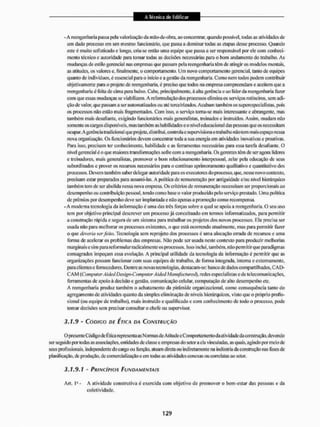 - A reengenharia passa |)ela valorização da mão-de-obra, ao concentrar, quando possível, todas as atividades de
um dado processo cm um mesmo funcionário, que passa a dominar todas as etapas desse processo. Quando
este é muito sofisticado e longo, cría-se então unta equipe que passa a ser responsável por ele com conheci-
mento técnico e autoridade paa tomar todas as decisões necessárias para o bom andamento do trabalho. As
mudanças de estilo gerencial nas empresas que passam pela reengenharia têm de atingir os modelos mentais,
as atitudes, os valores e, finalmente, o comportamento. Um novo comportamento gerencial, tanto de equipes
quanto de indivíduos, é essencial para o início e a gestão dareengenharia.Como item todos podem contribuir
objetivamente para o projeto de reengenharia, é preciso que lodos na empresa compreendam e aceitem que a
reengenharia é feita de cima para baixo. Cabe, principalmente, ã alta gerencia e ao líder da reengenharia fazer
com que essas mudanças se viabilizem. A reformulação dos processos elimina os serviços rotineiros, sem adi-
ção de valor, que passam a ser automatizados ou até terceirizados. Acabam também os supcrcspccialistas, pois
os processos não estão mais fragmentados, Com isso. o serviço toma-se mais interessante e abrangente, mas
também mais desafiante, exigindo funcionários mais generalistas, treinados e instruídos. Assim, mudam não
somente os cargos d ispon ivets, mas tam bem as habilidades e o n ível educac ional das pessoas que os necessitam
ocupar. A gerencia tradicional que projeta, distribuí, controla esupervisiona o trabalho nãotem maisespaço nessa
nova organização. Os funcionários devem concentrar ioda a sua energia em atividades inovativas e proativas.
Para isso, precisam ter conhecimento, habilidade c as ferramentas necessárias para essa tarefa desafiame, O
nível gerencial é o que maiores transformações sofre com areengenharia.Os gerentes têm de seragora lideres
e u^inadores, mais generalistas, promover o bom relacionamento interpessoal, zelar pela educação de seus
subordinados e prover os recursos necessários para o contínuo aprimoramento qualitativo e quantitativo dos
pnocessos. Devem também saberdelegar autoridade para os executores do processo, que, nesse novo contexto,
precisam estar preparados para assumi-las, A política de remuneração por antiguidade e/ou nível hierárquico
também tem de ser abolida nessa nova empresa. Os critérios dereminteraçãoncccssílam ser proporcionais ao
desempenho ou contribuição pessoal, tendo como base o valor produzido pelo serviço prestado. Uma politica
de prémios por desempenho deve ser implantada e não apenas a promoção como recompensa.
- A moderna tecnologia da informação é uma das trôs forças sobre a qual se apoia a reengenharia. O seu uso
tem por objetivo principal descrever um processo já conceituado em termos informatizados, para permitir
a construção rápida e segura de um sistema para trabalhar os projetos dos novos processos, Ela precisa ser
usada não para melhorar os processos existentes, o que está ocorrendo atualmente, mas para permitir lazer
o que deveria serfeito. Tecnologia sem reprojeto dos processos é uma alocação eirada de recursos e uma
forma de acelerar os problemas das empresas. Mão pode ser usada neste contexto para produzir melhorias
marginais e sim parareformularradicalmente os processos. Isso inclui, também, não permitir que paradigmas
consagrados impeçam essa evolução. A principal utilidade tia tecnologia da informação é permitir que as
organizações possam funcionar com suas equipes de trabalho, de lomia integrada, interna e externamente,
para clieittcse fornecedores. Dentre as novas tecnologias, destacam-se: banco de dados compartilhados, CA D-
C A M (Computer AidedDesign-Coirtputer AidedManufactured), redes especialistas e de telecomunicações,
ferramentas de apoio á decisão e gestão, comunicação celular, computação de alto desempenho etc,
A reengenharia produz também o achatamento da pirâmide organizacional, como consequência tanto do
agregameitlo de atividades quanto da simples eliminação de uiveis hierárquicos, visto que o próprio profis-
sional (ou equipe de trabalho), mais instruído e qualificado e com conheci mento de todo o pioeesso, pode
tomar decisões sem precisar consultar o chefe ou supervisor.
3.1.9 - CÓDIGO DE ÉTICA DA CONSTRUÇÃO
O presente Código de Ética representaa* Normas de Atitude c Comportamento da atividade da construção, devendo
ser seguido por todas as associações, entidades de classe e empresas do setor a ela vinculadas, as quais, agindo por meio cie
seus profissionais, independente do cargo ou função, aluam direta ou indiretamente na indústria da construção nas fases de
planificação, de produção, de comercialização c eiti todas as atividades conexas CHI correlatas ao setor.
3.1.9.1 - PRINCÍPIOS FUNDAMENTAIS
Art. Ifl - A atividade construtiva é exercida com objetivo de promover o bem-estar das pessoas e da
coletividade.
 