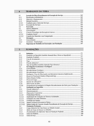 4 T R A B A L H O S E M T E R R A
4.1 Locação üa Obra Procedimento de Execução de Serviço . 163
4.1.1 Documentos de Referência... 163
4.1.2 Materiais e Equipamentos 163
4.1.3 Método Executivo „..,.,.„„„. 163
4.1.3.1 Condições paia o Inicio dos Serviços 163
4.1.3.2 Execução dos Serviços 164
4.2 Escavação ..„.„.... „.„ -164
4.3 Aterro e Reaterro.................. ..........,„....,............,......,.........................* 165
4.3.1 Generalidades 165
4.3.2 Controle Tecnológico do Execução de Aterros 165
4.3.2.1 Condições Gerais - 165
4.3.2.2 Controle dos Materiais c sua Compactação 165
4.4 Drenagem... .........,.,„,„... 166
4.4.1 Generalidades, 166
4.4.2 Geotêxteis - Terminologia.,,,....... 166
4.5 Segurança do Trabalho em Escavação e em Fundações 167
5 F U N D A Ç Õ E S
5.1 Definições 171
5.1.1 Fundação em Superfície <também chamada Rasa, Direta ou Superficial) 171
5.1.2 Fundação Profunda 171
5.1.3 Cota de Arrasamento 172
5.1.4 Nega 172
5.1.5 Pressão Admissível 172
5.1.6 Viga de Equilíbrio (também chamada ! Jga-Alavanca) 173
5.2 Investigações Geotécnicas e Geológicas 173
5.2.1 Generalidades 173
5.2.2 Reconhecimento Geológico 173
5.2.3 Reconhecimento Geotécnico ....174
5.2.4 Sondagem e Poço de Obseivação com Retirada de Amostras indeformadas 174
5.2.5 Ensaio de Penetração Estática (Diepsondering) 174
5.2.6 Outros Ensaios In Situ 174
5.2.7 Provas de Carga ' 74
5.2.8 Ensaios de Laboratório 174
5.2.9 Observações de Obra - 175
5.2.10 Programação de Sondagens de Simples Reconhecimento dos Solos para Fundações 175
5.3 Fundações em Superfície 176
5.3.1 Pressão Admissivel 176
5.3.2 Dimensionamento ... 177
5.3.3 Disposições Construtivas 177
5.3.3.1 Profundidade Mínima I77
5.3.3.2 Implantação de Fundações em Terrenos Acidentados I77
5.3.3.3 Fundações em Cotas Diferentes I77
5.3.3.4 Fundação por Sapatas I78
5.3.3.4.1 Sapata Corrida de AIvenaria de Tijolos 178
5.3.3.4.2 Sapata Isolada de Concreto Armado Procedimento de Execução de Serviço 178
5.4 Fundações Profundas 179
5.4.1 Carga A dmissivel de Uma Estaca ou Tubulão Isolado 179
5.4.2 Efeito de Grupo de Estacas ou Tubulões 180
5.4.3 Peculiaridades dos Diferentes Tipos de Fundação Profunda., 180
5.4.3.1 Estaca de M ade ira 180
5.4.3.2 Estaca de Aço 181
 
