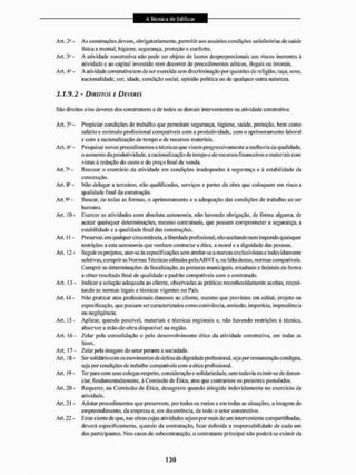 Art. 2" - As construções devem, obrigatoriamente, permitir aos usuários condições satisfatórias de saúde
fisica c mental, higiene, segurança, proteção e conforto.
Art. j4 - A atividade construtiva não pode ser objeto de lucros desproporcionais aos riscos inerentes á
atividade e ao capital investido nem decorrei1 de procedimentos aéticos, ilegais ou imorais.
Art. 4o - A atividade construtiva tem de ser exercida sem discriminação fsor questões de religião, raça, sexo,
nacionalidade, cor, idade, condição social, opinião politica ou de qualquer outra natureza.
3.J.9.2 - DIREITOS E DEVERES
São direitos e/ou deveres dos construtores ede todos os demais intervenientes na atividade construtiva:
Art. 5® - Propiciar condições de trabalho que permitam segurança, higiene, saúde, proteção, bem como
salário e estimulo profissional compatíveis com a produtividade, com o aprimoramento laboral
e com a racionalização de tempo e de recursos materiais.
Art. 6" - Pesquisar novos procedimentos e técnicas que visem progressivamente n melhoria da qual idade,
o aumento da produtividade, a racionalização de tempo e de recursos financeiros e materiais com
vistas à redução do custo e do preço li ri al de venda.
Art. Recusar o exercício da atividade em condições inadequadas à segurança e à estabilidade da
construção.
An. 8U - Não delegar a terceiros, não qualificados, serviços e partes da obra que coloquem em risco a
qualidade final da construção.
Art. - Buscar, de todas as formas, o aprimoramento e a adequação das condições de trabalho ao ser
humano.
Art. 10 - Exercer as atividades com absoluta autonomia, não havendo obrigação, de forma alguma, de
acatar quaisquer determinações, mesmo contratuais, que possam comprometer a segurança, a
estabilidade e a qualidade final das construções.
An, 11 - Preservar, em qualquer circunstância, a liberdade profissional, não aceitando nem impondo quaisquer
restrições a esta autonomia que venham contrariar a ética, a moral e a dignidade das pessoas.
An, 12 - Seguir os projetos, aier-se ás especificações sem atrelar-se a marcas exclusivistas e indevidamente
se letivas, cumprir as Normas Técn icas ediladas pela A B N T e, na fàlta destas, normas compatíveis.
Cumprir as determinações da fiscalização, as posturas municipais, estaduais e federais de forma
a obter resultado íinal de qualidade e padrão compatíveis com o contratado.
Art. 13 - Indicar a solução adequada ao cliente, observadas as práticas reconhecidamente aceitas, respei-
tando as normas legais e técnicas vigentes no País.
An. 14 - Não praticar atos profissionais danosos ao cliente, mesmo que previstos em edital, projeto ou
especificação, que possam ser caracterizados como conivência, omissão, imperícia, imprudência
ou negligência.
An. 15- Aplicar, quando possível, materiais e técnicas regionais e, não havendo restrições ã técnica,
absorver a mão-de-obra disponível na região.
Art. 16- Zelar pela consolidação e pelo desenvolvimento ético da atividade construtiva, em todas as
fases.
Art. 17 - Zelar pela imagem do setor perante a sociedade.
An. 18 - Ser solidário com os movimentos de defesa da dignidade profissional, seja porremuneraçãocondigna,
seja por condições de trabalho compatíveis com a ética profissional.
An. 19- Terparacom seus colegas respeito, consideração e solidariedade, sem todavia eximir-se de denun-
ciar, fundamentadamente, à Comissão de Érica, atos que contrariem os presentes postulados.
An. 20 - Requerer, na Comissão de Ética, desagravo quando atingido indevidamente no exercício da
atividade.
An. 21 - Adotar procedimentos qtie preservem, por todos os meios e em todas as situações, a imagem tio
empreendimento, da empresa e, em decorrência, de todo o setor construtivo.
An. 22 - Estar ciente de que. nas obras cujas atividades sejam por mais de um interveniente compartilhadas,
deverá especificamente, quando da contratação, ficar definida a responsabilidade de cada um
dos participantes. Nos casos de subcontratação, o contratante principal não poderá se eximir tia
 