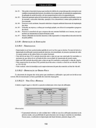 Art. 42 - Não aceitar a impôsição de preços que resultem de critérios dc com posição que não contemplem com
exatidão a remuneraçãodos insumos, dos sa lãrios. dosencargos legais,da reposição dos equipamentos,
da aplicação do capital investido e do lucro proporcional aos riscos do empreendimento,
Art, 43 - Denunciar quaisquer ações de fornecedores que se configurem como praticas cartelizadas, reservas
de mercado e concessões indevidas, oposição á livre concorrência e outras ações predatórias ao
livre mercado,
Art. 44 - Preservar o meio ambiente, buscando minimizar o impacto ambiental decorrente da implantação
das obras,
Art, 45 - Estimular, na empresa, o esforço por tecnologia própria, sem deixar de acompanhar o progresso
da ciência.
Art, 46 - Preservar a consciência de que a empresa não tem somente finalidade cm si mesma, mas que é
também um instrumento de desenvolvimento social.
Art. 47 - Manter a liberdade nas decisões inerentes à vida empresarial e á independência da lutela indevida
do poder público.
3.1.10 - DEPRECIAÇÃO DE EDIFICAÇÕES
3.1.10.1 - TERMINOLOGIA
- Depreciação de um bem: perda da plena aptidão de servir ao fim a que se destina, No caso de imóvel, a
depreciação da edificação ocasiona perda de interesse, de comodidade, de procura e portanto de valor.
As causas podem ser de ordem física e de ordem funcional.
- Vida útil de um beni (VU): período decorrido entre a data em que sua construção foi concluída e o
momento em que deixa de ser utilizada devido a necessidade de manutenção de grande monta.
- Idade real (IR): período decorrido entre a data cm que Ibi concluída a construção e a data da vistoria.
- Vida remanescente de um bem (VR): período decorrido entre a vistoria e o final de sua vida útil. Tem-
se: VR=VU-1K.
- Valor residual: valor de demolição ou de reaproveitamento de parte dos materiais no final da vida útil.
3.1.10.2 - DEPRECIAÇÃO DE ORDEM FÍSICA
É a decorrente do desgaste das várias partes que constituem a edificação e que pode ser devida ao uso
normal, falta de manutenção ou baixa qualidade dos materiais empregados,
3.1.10.2.1 - VIDA ÚTIL F RESIDUAL
A tabela a seguir sugere a vida útil e a parcela residual para vários tipos de edificação:
Tipo Vida útil (,nn>5) Valor residual
até padrão
médio inf.
partir dc padrão
médio com,
(%)
Hetiílênda 40 60 20
Apartamento 50 70 20
Escritório 50 70 20
Loja 40 60 1 0
Armjj^nv^a IpJo 80 20
Obsewações:
* O percentual referente ao valor residual não é válido no caso dc a edificação encontrar-se em
péssimo estado, sem possibilidade de aproveitamento nem de alguns materiais em demolição.
Nesses casos, o coeficiente de depreciação não ficará limitado, podendo chegara 0%.
 