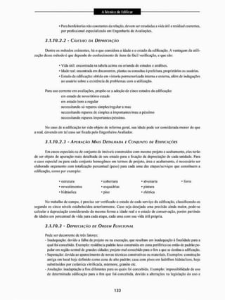 * Para benfeitorias riíSo constantes da relação, devem serestudadas a vida útil c residual coerentes,
por profissional especializado em Engenharia de Avaliações.
3.1.10.2.2 - CÁLCULO DA DEPRECIAÇÃO
Dentre os métodos existentes, hã o que considera a idade c o estado da edificação. A vantagem da utili-
zação desse método é que depende do conhecimento de itens de fácil verificação, e que são:
• vida útil: encontrada na tabela acima ou oriunda de estudos e análises.
- idade real: encontrada em documentos, plantas ou consultas à prefeitura, proprietários ou usuários.
* Estado d a edificação: obtido em vistoria pormenorizada interna e externa, além de indagações
ao usuário sobre a existência de problemas com a utilização.
Para uso corrente cm avaliações, propõe-se a adoção de cinco estados da edificação:
em estado de novo/ótimo estado
em estado bom a regular
necessitando só reparos simples/regular a mau
necessitando reparos de simples a importantes/mau a péssimo
necessitando reparos importantes/péssimo.
No caso de a edificação ter sido objeto de reforma geral, sua idade pode ser considerada menor do que
a real. devendo em tal caso ser fixada pelo Engenheiro Avaliador.
3.1.10.2.3 - APURAÇÃO MAIS DETALHADA E CONJUNTO DE EDIFICAÇÕES
Em casos especiais ou de conjunto de imóveis construídos com mesmo projeto e acabamento, eles terão
de ser objeto de apuração mais detalhada de seu estado para a fixação da depreciação de cada unidade. Para
o caso especial ou para cada conjunto homogéneo em termos de projeto, área e acabamento, é necessário ser
elaborado orçamento com totalização percentual (peso) para cada uma das etapas/serviços que constituem a
edificação, como por exemplo:
Mo trabalho de campo, é preciso ser verificado o estado de cada serviço da edificação, classificando-os
segundo os cinco níveis estabelecidos anteriormente. Caso seja desejada uma precisão ainda maior, pode-se
calcular a depreciação considerando da mesma forma a idade real e o estado de conservação, porém partindo
de idades cm percentual de vida para cada etapa, cada uma com sua vida útil própria.
3.1.10.3 - DEPRECIAÇÃO DE ORDEM FUNCIONAL
Pode ser decorrente de três fatores:
- Inadequação: devido a talha cie projeto ou na execução. que resultam em inadequação á finalidade para a
qual Ibi concebido. Exemplo: residência padrão luxo construída em zona periférica ou então de padrão po-
pular em região central de grandes cidades: projeto mal concebido para o fim a que se destina a edificação,
- Superação: devida ao aparecimento de novas técnicas construtivas ou materiais. Exemplos: construção
antiga em local hoje definido como zona de alto padrão; casa com pisos em ladrilhos hidráulicos, lioje
substituídos por cerâmica vitrificada, mármore, granito etc,
- Anulação: inadaptação a fins diferentes para os quais foi concebido. Exemplo: impossibilidade de uso
de determinada edificação para o lim que foi concebida, devido a alterações na legislação do uso e
• estrutura
* revestimentos
• hidráulica
cobertura
esquadrias
piso
- alvenaria
* pintura
* elétrica
forro
 