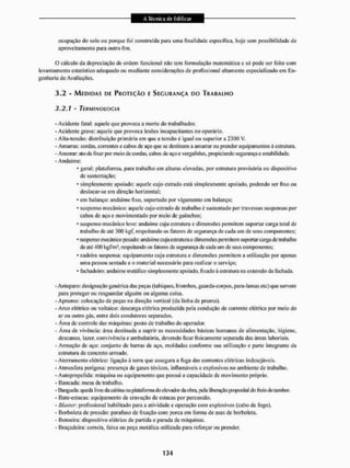 ocupação do solo ou porque foi construída para uma finalidade especifica, hoje sem possibilidade de
aproveitamento para outro fim.
0 cálculo da depreciação de ordem funcionai não tem formulação matemática e só pode ser feito com
levantamento estatístico adequado ou mediante considerações de profissional altamente especializado em En-
genharia de Avaliações.
3.2 - MEDIDAS DE PROTEÇÃO E SEGURANÇA DO TRABALHO
3.2.1 - TERMINOLOGIA
- Acidente fatal: aquele que provoca a morte do trabalhador,
- Acidente grave: aquele que provoca lesões incapacitantes no operário.
- Alta-tensão: distribuição primária em que a tensão ú igual on superior a 2300 V,
- Amarras: cordas, correntes e cabos de aço que se destinam a amarrar ou prender equipamentos ã estrutura.
- Ancorar: alo de fixar por meio de cordas, cabos de aço e vergaIhões. propiciando segurança e estabilidade.
- Andaime:
* geral: plataforma, para trabalho em alturas elevadas, por estrutura provisória ou dispositivo
de sustentação;
* simplesmente apoiado: aquele cujo estrado está simplesmente apoiado, podendo sei1 fixo ou
deslocar-se em direção horizontal;
* em balanço: andaime fixo, suportado por vigamento em balanço;
* suspenso mecânico: aquele cujo estrado dc trabalho é sustentado por travessas suspensas por
cabos de aço e movimentado por meio de guinchos;
• suspenso mecânico leve: andaime cuja estrutura c dimensões permitem suportar carga total de
trabalho de até 300 kgf. respeitando os fatores de segurança de eada um de seus componentes;
• suspenso mecânico pesado: andaime cuja estrutura e dimensões permitem suportarcarga de trabalho
de até 400 kg fim* respeitando os fatores de segurança de eada um cie seus componentes:
* cadeira suspensa: equipamento cuja estrutura e dimensões permitem a utilização por apenas
uma pessoa sentada e o material necessário para realizar o serviço;
• fachadeiro; andaime metálico simplesmente apoiado, fixado à estrutura na extensão da fachada.
- Anteparo: designação genérica das peças (tabiques, biombos, guarda-corpos, para-lamas etc) que servem
para proteger ou resguardar alguém ou alguma coisa.
- Aprumo: colocação de peças na direção vertical (da linha de prumo).
- Arco elétrico ou voltaico: descarga elétrica produzida pela condução de corrente elétrica por meio do
ar ou outro gás, entre dois condutores separados.
- Área de controle das máquinas: posto de trabalho do operador.
- Arca de vivência: área destinada a suprir as necessidades básicas humanas de alimentação, higiene,
descanso, lazer, convivência e ambulatória, devendo ficar fisicamente separada das áreas laboriaís.
- Armação de aço: conjunto de barras de aço, moldadas conforme sua utilização e parte integrante da
estrutura de concreto armado.
- Aterramento elétrico: ligação â terra que assegura a fuga das correntes elétricas indesejáveis.
- Atmosfera perigosa: presença de gases tóxicos, inflamáveis e explosivos no ambiente de trabalho.
- Autopropelida; máquina ou equipamento que possui a capacidade de movimento próprio.
- Bancada: mesa de trabalho.
- Banguela; queda livre da cabina ou plataforma do elevador da obra, pela liberação proposital da freb cto tambor.
- Bate-estaeas: equipamento de cravação de estacas por percussão.
- Dlas1er: profissional habilitado para a atividade e operação com explosivos (cabo de logo).
- Borboleta de pressão: parafuso de fixação com porca em forma de asas de borboleta.
- Botoeira: dispositivo elétrico de paitida e parada de máquinas.
- Braçadeira: correia, faixa ou peça metálica utilizada para reforçar ou prender.
 