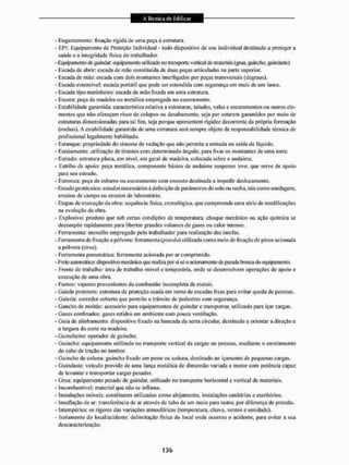 - Engajamento: fixação rigida de uma peça á estrutura,
- EPI; Equipamento de Proteção Individual - todo dispositivo de uso individual destinado a proteger a
saúde e a integridade física do trabalhador.
- Equipamento de guindar equipamento utilizado no transporte vertical dc materiais (grua. guincho, guindaste),
- Escada de abrir: escada de mão constituída de duas peças articuladas na parte superior.
- Escada dc mão: escada com dois montantes interligados por peças transversais (degraus).
- Escada extensível: escada portátil que pode ser estendida com segurança em mais de um lance,
- Escada tipo marinheiro; escada de mão fixada em uma estrutura.
- Escora; peça de madeira ou metálica empregada no escoramento,
- Estabilidade garantida: característica relativa a estruturas, taludes, valas e escoramentos ou outros ele-
mentos que não ofereçam risco de colapso ou desabamento, seja por estarem garantidos por meio de
estruturas dimensionadas para tal fim. seja poiique apresentem rigidez decorrente da própria formação
(rochas), A estabilidade garantida de uma estrutura será sempre objeto de responsabilidade técnica de
profissional legalmente habilitado.
- Estanque; propriedade do sistema de vedação que não permite a entrada ou saída de líquido.
- Estaianiento: utilização de tirantes com determinado ànguio. para lixar os montantes de uma torre.
- Estrado; estrutura plana, em nível, em geral de madeira, colocada sobre o andaime,
- Estribo de apoio: peça metálica, componente básico de andaime suspenso leve. que seive de apoio
para seu estrado,
- Estronca: peça de esbarro ou escoramento com encosto destinada a impedir deslocamento.
- Estudo geotécnico: estudos necessários à definição de parâmetros do solo ou rocha, tais como sondagem,
ensaios de campo ou ensaios de laboratório.
- Etapas de execução da obra: sequência física, cronológica, que compreende uma série de modificações
na evolução da obra.
- Explosivo: produto que sob certas condições de temperatura, choque mecânico ou ação química se
decompõe rapidamente para libertar grandes volumes de gases ou calor intenso.
- Ferramenta: utensílio empregado peto trabalhador paia realização das tarefas.
- Ferramenta de fixação a pólvora: ferramenta (pistola) utilizada como meio de fixação de pinos acionada
a pólvora (liras).
- Ferramenta pneumática: ferramenta acionada por ar comprimido,
- Freio automático: dispositivo mecânico que realiza por si só o acionamento de parada brusca do equipamento,
- Frente dc trabalho: área de trabalho móvel e temporária, onde se desenvolvem operações de apoio e
execução dc uma obra.
- Fumos; vapores provenientes da combustão incompleta de metais,
- Gaiola protetora: estrutura de proteção usada em torno de escadas fixas para evitar queda dc pessoas.
- ti a leria: corredor coberto que permite o trânsito de pedestres com segurança,
- Gancho de moitão: acessório para equipamentos de guindar e transportar, utilizado para içar cargas.
- Gases confinados: gases retidos em ambiente com pouca ventilação,
- Guta dc alinhamento; dispositivo fixado na bancada da serra circular, destinado a orientar a direção e
a largura do corte na madeira,
- Guinehei ro: operador de guincho.
- Guincho; equipamento utilizado no transporte vertical de cargas ou pessoas, mediante o enrolamento
do cabo de tração no tambor.
- Guincho de coluna: guincho lixado em poste ou coluna, destinado ao içatnenlo de pequenas cargas.
- Guindaste; veículo provido de uma lança metálica de dimensão variada e motor com potência capaz
de levantar e transportar cargas pesadas.
- Grua: equipamento pesado de guindar, utilizado no transporte horizontal e vertical de materiais.
- Incombustível: material que não se inflama.
- instalações móveis: contêineres utilizados como alojamento, instalações sanitárias e escritórios.
- Insullação de ar: translércucia de Eir através de tubo de um meio para outro, por diferença de pressão.
- Intempéries; os rigores das variações atmosféricas (temperatura, chuva, ventos e umidade).
- Isolamento do local/acidente; delimitação física do local onde ocorreu o acidente, para evitar a sua
descaracterização.
 